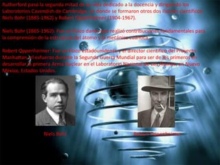 Rutherford pasó la segunda mitad de su vida dedicado a la docencia y dirigiendo los
Laboratorios Cavendish de Cambridge, en donde se formaron otros dos ilustres científicos:
Niels Bohr (1885-1962) y Robert Oppenheimer (1904-1967).
Niels Bohr (1885-1962): Fue un físico danés que realizó contribuciones fundamentales para
la comprensión de la estructura del átomo y la mecánica cuántica.

Robert Oppenheimer: Fue un físico estadounidense y el director científico del Proyecto
Manhattan, el esfuerzo durante la Segunda Guerra Mundial para ser de los primeros en
desarrollar la primera Arma Nuclear en el Laboratorio Nacional de Los Álamos, en Nuevo
México, Estados Unidos.

Niels Bohr

Robert Oppenheimer

 
