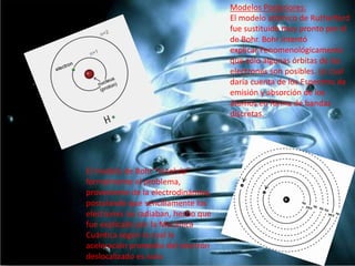 Modelos Posteriores:
El modelo atómico de Rutherford
fue sustituido muy pronto por el
de Bohr. Bohr intentó
explicar Fenomenológicamente
que sólo algunas órbitas de los
electrones son posibles. Lo cual
daría cuenta de los Espectros de
emisión y absorción de los
átomos en forma de bandas
discretas.

El modelo de Bohr "resolvía"
formalmente el problema,
proveniente de la electrodinámica,
postulando que sencillamente los
electrones no radiaban, hecho que
fue explicado por la Mecánica
Cuántica según la cual la
aceleración promedio del electrón
deslocalizado es nula.

 