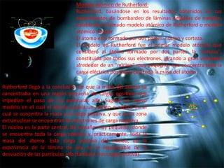 Modelo atómico de Rutherford:
Rutherford, basándose en los resultados obtenidos en sus
experimentos de bombardeo de láminas delgadas de metales,
estableció el llamado modelo atómico de Rutherford o modelo
atómico nuclear.
El átomo está formado por dos partes: núcleo y corteza.
El modelo de Rutherford fue el primer modelo atómico que
consideró al átomo formado por dos partes: la "corteza",
constituida por todos sus electrones, girando a gran velocidad
alrededor de un "núcleo" muy pequeño; que concentra toda la
carga eléctrica positiva y casi toda la masa del átomo.
Rutherford llegó a la conclusión de que la masa del átomo se
concentraba en una región pequeña de cargas positivas que
impedían el paso de las partículas alfa. Sugirió un nuevo
modelo en el cual el átomo poseía un núcleo o centro en el
cual se concentra la masa y la carga positiva, y que en la zona
extranuclear se encuentran los electrones de carga negativa.
El núcleo es la parte central, de tamaño muy pequeño, donde
se encuentra toda la carga positiva y, prácticamente, toda la
masa del átomo. Esta carga positiva del núcleo, en la
experiencia de la lámina de oro, es la responsable de la
desviación de las partículas alfa (también con carga positiva).

 