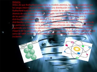 Historia:
Antes de que Rutherford propusiera su modelo atómico, los físicos aceptaban que
las cargas eléctricas en el átomo tenían una distribución más o menos uniforme.
Rutherford trató de ver cómo era la dispersión de las partículas alfa por parte de los
átomos de una lámina de oro muy delgada. Los ángulos resultantes de la desviación
de las partículas supuestamente aportarían información sobre cómo era la
distribución de carga en los átomos. Era de esperar que, si las cargas estaban
distribuidas uniformemente según el modelo atómico de Thompson, la mayoría de
las partículas atravesarían la delgada lámina sufriendo sólo ligerísimas deflexiones,
siguiendo una trayectoria aproximadamente recta. Aunque esto era cierto para la
mayoría de las partículas alfa, un número importante de estas sufrían deflexiones de
cerca de 180º, es decir, prácticamente salían rebotadas en dirección opuesta a la
incidente.

 