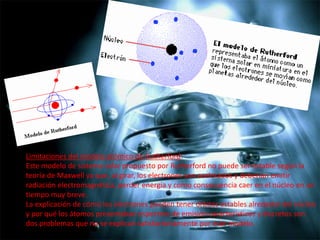 Limitaciones del modelo atómico de Rutherford:
Este modelo de sistema solar propuesto por Rutherford no puede ser estable según la
teoría de Maxwell ya que, al girar, los electrones son acelerados y deberían emitir
radiación electromagnética, perder energía y como consecuencia caer en el núcleo en un
tiempo muy breve.
La explicación de cómo los electrones pueden tener órbitas estables alrededor del núcleo
y por qué los átomos presentaban espectros de emisión característicos y discretos son
dos problemas que no se explican satisfactoriamente por este modelo.

 