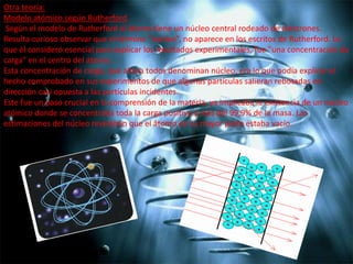Otra teoría:
Modelo atómico según Rutherford
Según el modelo de Rutherford el átomo tiene un núcleo central rodeado de electrones.
Resulta curioso observar que el término “núcleo”, no aparece en los escritos de Rutherford. Lo
que él consideró esencial para explicar los resultados experimentales, fue "una concentración de
carga" en el centro del átomo.
Esta concentración de carga, que ahora todos denominan núcleo, era lo que podía explicar el
hecho comprobado en sus experimentos de que algunas partículas salieran rebotadas en
dirección casi opuesta a las partículas incidentes.
Este fue un paso crucial en la comprensión de la materia, ya implicaba la existencia de un núcleo
atómico donde se concentraba toda la carga positiva y más del 99,9% de la masa. Las
estimaciones del núcleo revelaban que el átomo en su mayor parte estaba vacío.

 