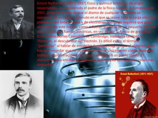 Ernest Rutherford (1871-1937) físico y químico británico, de origen
neozelandés, es considerado el padre de la física nuclear. A comienzos de
1911, propuso la idea de que el átomo de cualquier elemento se
compone de un núcleo diminuto en el que se reúne toda la carga eléctrica
positiva y casi toda la masa y de electrones con carga negativa que giran
alrededor de este núcleo, como si fueran planetas de un pequeño sistema
solar unidos por fuerzas eléctricas, en vez de por la fuerza de gravedad.
En los Laboratorios Cavendish de Cambridge, trabajaba también J.J.
Thomson, el descubridor del electrón. Es difícil evitar el término
“partículas” al hablar de entidades fundamentales como el electrón, pero
hay que recordar que no se deben imaginar únicamente como pequeñas
bolitas o concentraciones de masa y energía en un punto sólido. El
electrón es una entidad fundamental que no está formada por cosas más
pequeñas.

 