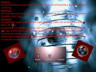 Protones:
Los protones tienen carga eléctrica positiva 1,602 x 10-19 Coulomb y masa de 1,67262
× 10-27 kg.
Neutrones:
Los neutrones carecen de carga eléctrica y su masa es un poco mayor que la del protón
(1,67493 × 10-27 kg).
Electrones:
Los electrones tienen carga eléctrica negativa igual a 1,602 x 10-19 Coulomb y masa de
9,10 × 10-31 kg.
Los protones y los neutrones tienen una masa 1.836 y 1.838 veces la de un electrón. Es
decir que prácticamente toda la masa de un átomo está concentrada en su núcleo.
El número de electrones que giran en torno al núcleo es igual al número de protones.
Ambos tiene cargas eléctricas de igual intensidad, pero de distinto signo; por lo cual, en
su conjunto, la carga eléctrica de un átomo es neutra.

 