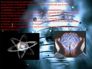 No es posible medir directamente el diámetro de un átomo, menos aún el de su
núcleo; pero se ha logrado determinar en forma aproximada que el diámetro
promedio de un átomo es:
0,00000001 cm = 1 x 10-8 cm y el de su núcleo: 0,000000000001 cm = 1 x 10-12 cm
El tamaño de un átomo es cerca de 10.000 veces el tamaño del núcleo. Si un átomo
tuviese el tamaño de una esfera de 10 metros de diámetro, el núcleo sería del
tamaño de un pequeño rodamiento de 1 milímetro colocado en el centro; los
electrones serían como minúsculas partículas de polvo girando en órbitas circulares
o elípticas dentro de la esfera de 10 metros.
Por consiguiente, se puede afirmar que prácticamente todo el espacio ocupado por
el átomo, está vacío.

 