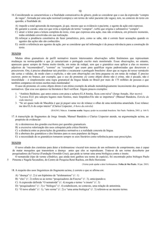 10
16. Considerando as características e a finalidade comunicativa do gênero, pode-se considerar que o uso da expressão “compra
de vagas”, formada por uma ação nominal (compra) e um termo de valor paciente (de vagas), tem, no contexto do texto em
questão, a finalidade de:
A) impedir a total apreensão da mensagem, já que, mesmo que se evidencie o paciente, o agente da ação está expresso.
B) garantir a coesão, uma vez que evita a repetição do termo “comprar”, verbo que origina o substantivo “compra”.
C) atrair o leitor para a leitura completa do texto, visto que expressa uma ação, mas não evidencia, em primeiro momento,
todas entidades envolvidas em sua realização.
D) reforçar a prudência constitutiva do fazer jornalístico, pois, como se sabe, não é correto fazer acusações quando os
agentes das ações não são conhecidos.
E) omitir a referência aos agentes da ação, por se considerar que tal informação é de pouca relevância para a construção do
texto.
TEXTO
Muitas obras gramaticais de perfil normativo trazem interessantes observações sobre fenômenos que representam
mudanças na norma-padrão e que já caracterizam o português escrito mais monitorado. Essas observações, no entanto,
aparecem qause sempre de forma muito tímida, em notas de rodapé, sem que o gramático ouse aplicar a elas os mesmos
adjetivos de “recomendável”, “correto” ou “exemplar” que usam para qualificar regras padronizadas que descrevem e
prescrevem. Ora, é preciso abandonar tais pruridos e escancarar o português brasileiro: dizer que as regras do nosso vernáculo
são certas e válidas, de modo claro e explícito, e não com observações em letra pequena ou em notas de rodapé. É preciso
escrever, preto no branco, por exemplo, que o uso do pronome ele como objeto direto não é crime, não é pecado, não é
imoralidade – é simplesmente uma regra gramatical da língua falada no Brasil por mais de 175 milhões de pessoas e que
também comparece em textos escritos mais monitorados!
O caso do pronome ele como objeto direto é um ótimo exemplo da atitude metodologicamente inconsistente dos gramáticos
normativos. Que esse uso aparece na literatura é fácil verificar. Alguns poucos exemplos:
1. “Antônio Balduíno, que antes estava com pena e achava ELA bonita, ficou com raiva” (Jorge Amado, Mar morto)
2. “Levava ELE pra sala/pra lugares mais bonitos, mais limpinhos/Ele não se importava” (Manuel Bandeira, Estrela da
vida inteira)
3. “Se sei quase tudo de Macabéa é que já peguei uma vez de relance o olhar de uma nordestina amarelada. Esse relance
me deu ELA de corpo inteiro” (Clarice Lispector, A hora da estrela)
(BAGNO, Marcos. A norma oculta: língua e poder na sociedade brasileira. São Paulo: Parábola, 2003. p. 164-5)
17. A transcrição de fragmentos de Jorge Amado, Manuel Bandeira e Clarice Lispector atende, na argumentação acima, ao
propósito de evidenciar:
A) o desinteresse dos grandes escritores por questões gramaticais.
B) a excessiva valorização dos usos coloquiais pela crítica literária.
C) a distância entre as prescrições da gramática normativa e a realidade concreta da língua.
D) a abertura dos gramáticos e dos literatos para os usos populares da língua.
E) a necessidade de os gramáticos tomarem sempre os usos literários como referência para suas prescrições.
TEXTO
5
O novo aliado dos cientistas para deter a leishmaniose visceral tem menos de um milímetro de comprimento, mas é capaz
de matar mosquitos que transmitem a doença antes que eles se reproduzam. Trata-se de um verme descoberto por
pesquisadores da Fiocruz (Fundação Oswaldo Cruz), que pode se tornar uma arma biológica contra o inseto.
O nematoide (tipo de verme cilíndrico, que ainda nem ganhou seu nome de espécie), foi encontrado pelos biólogos Paulo
Pimenta e Nagela Secundino, do Centro de Pesquisa René Rachou, em Belo Horizonte
(Verme pode ajudar a deter leishmaniose. Folha de São Paulo, 18 jan. 2003)
18. A respeito dos usos linguísticos do fragmento acima, é correto o que se afirma em:
A) “doença” (l. 2) é um hipônimo de “leishmaniose” (l. 1)
B) “eles” (l. 2) refere-se ao termo “pesquisadores da Fiocruz” (l. 3), antecipando-o.
C) A expressão definida “O nematoide” (l. 4) resgata o termo “o inseto” (l. 3)
D) “pesquisadores” (l. 3) e “biólogos” (l. 4) estabelecem, no contexto, uma relação de antonímia.
E) “O novo aliado” (l. 1), “um verme” (l. 2) e “uma arma biológica” (l. 3) referem-se ao mesmo termo.
 