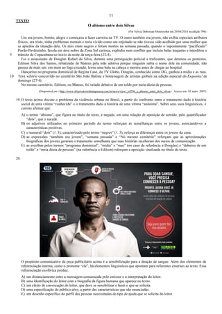11
TEXTO
O abismo entre dois Silvas
(Por Sylvia Debossan Moretzsohn em 29/04/2014 na edição 796)
5
10
Um era jovem, bonito, alegre e começava a fazer carreira na TV. O outro também era jovem, não exibia especiais atributos
físicos, era triste, tinha problemas mentais e teria vivido como um enjeitado se não tivesse sido acolhido por uma mulher que
se apiedou da situação dele. Os dois eram negros e foram mortos na semana passada, quando o supostamente “pacificado”
Pavão-Pavãozinho, favela em área nobre da Zona Sul carioca, explodiu num conflito que incluiu balas traçantes e interditou o
trânsito de Copacabana no início da noite da terça-feira (22/4).
Foi o assassinato de Douglas Rafael da Silva, durante uma perseguição policial a traficantes, que detonou os protestos.
Edilson Silva dos Santos, rebatizado de Mateus pela mãe adotiva porque ninguém sabia o nome dele na comunidade, não
passou de mais um: em meio ao fogo cruzado, levou uma bala na cabeça e morreu antes de chegar ao hospital.
Dançarino no programa dominical de Regina Casé, da TV Globo, Douglas, conhecido como DG, ganhou a mídia e as ruas.
Teve velório concorrido no cemitério São João Batista e homenagem de artistas globais na edição especial do Esquenta! de
domingo (27/4).
No mesmo cemitério, Edilson, ou Mateus, foi velado debaixo de um toldo por meia dúzia de pessoas.
(Disponível em <http://www.observatoriodaimprensa.com.br/news/view/_ed796_o_abismo_entre_dois_silvas>. Acesso em: 05 maio. 2007)
19. O texto acima discute o problema da violência urbana no Brasil, a partir do confronto entre o tratamento dado à história
social de uma vítima “conhecida” e o tratamento dado à história de uma vítima “anônima”. Sobre seus usos linguísticos, é
correto afirmar que:
A) o termo “abismo”, que figura no título do texto, é negado, em uma relação de oposição de sentido, pelo quantificador
“dois”, que o sucede.
B) os adjetivos utilizados no primeiro período do termo reforçam as semelhanças entre os jovens, associando-os a
características positivas.
C) o numeral “dois” (l. 3), caracterizado pelo termo “negros” (l. 3), reforça as diferenças entre os jovens da cena.
D) as expressões “também era jovem”, “semana passada” e “No mesmo cemitério” reforçam que as aproximações
biográficas dos jovens geraram o tratamento semelhante que suas histórias receberam dos meios de comunicação.
E) as escolhas pelos termos “programa dominical”, “mídia” e “ruas” (no caso da referência a Douglas) e “debaixo de um
toldo” e “meia dúzia de pessoas” (na referência a Edilson) reforçam a oposição sinalizada no título do texto.
20.
O propósito comunicativo da peça publicitária acima é a sensibilização para a doação de sangue. Além dos elementos de
referenciação interna, como o pronome “ele”, há elementos linguísticos que apontam para referentes externos ao texto. Essa
referenciação exofórica produz:
A) um distanciamento entre a mensagem comunicada pelo emissor e a interpretação do leitor.
B) uma identificação do leitor com a biografia da figura humana que aparece no texto.
C) um efeito de convocação do leitor, que deve se sensibilizar e fazer o que se solicita.
D) uma especificação do público-alvo, a partir das características que são enunciadas.
E) um desenho específico do perfil das pessoas necessitadas do tipo de ajuda que se solicita do leitor.
 