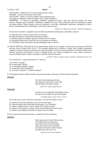 12
21. (Enem - 2013) Querô
DELEGADO – Então desce ele. Vê o que arrancam desse sacana.
SARARÁ – Só que tem um porém. Ele é menor.
DELEGADO – Então vai com jeito. Depois a gente entrega pro juiz.
(Luz apaga no delegado e acende no repórter, que se dirige ao público.)
REPÓRTER – E o Querô foi espremido, empilhado, esmagado de corpo e alma num cubículo imundo, com outros
meninos. Meninos todos espremidos, empilhados, esmagados de corpo e alma, alucinados pelos seus desesperos, cegados
por muitas aflições. Muitos meninos, com seus desesperos e seus ódios, empilhados, espremidos, esmagados de corpo e
alma no imundo cubículo do reformatório. E foi lá que o Querô cresceu.
(MARCOS, P. Melhor teatro. São Paulo:. Global, 2003 (fragmento).)
No discurso do repórter, a repetição causa um efeito de sentido de intensificação, construindo a ideia de:
A) opressão física e moral, que gera rancor nos meninos.
B) repressão policial e social, que gera apatia nos meninos.
C) polêmica judicial e midiática, que gera confusão entre os meninos.
D) concepção educacional e carcerária, que gera comoção nos meninos.
E) informação crítica e jornalística, que gera indignação entre os meninos.
22. (ENEM, 2009) Páris, filho do rei de Troia, raptou Helena, mulher de um rei grego. Isso provocou um sangrento conflito de
dez anos, entre os séculos XIII e XII a.C.. Foi o primeiro choque entre o ocidente e o oriente. Mas os gregos conseguiram
enganar os troianos. Deixaram à porta de seus muros fortificados um imenso cavalo de madeira. Os troianos, felizes com o
presente, puseram-no para dentro. À noite, os soldados gregos, que estavam escondidos no cavalo, saíram e abriram as
portas da fortaleza para a invasão. Daí surgiu a expressão “presente de grego”.
(DUARTE, Marcelo. O guia dos curiosos. São Paulo: Companhia das Letras, 1995.)
Em “puseram-no”, a forma pronominal “no” refere-se:
A) ao termo “rei grego”.
B) ao antecedente “gregos”.
C) ao antecedente distante “choque”.
D) à expressão “muros fortificados”.
E) aos termos “presente” e “cavalo de madeira”.
23. Os fragmentos abaixo, embora distantes em quase três séculos, expressam o mesmo ideal de felicidade.
TEXTO I
Se o bem desta choupana pode tanto,
Que chega a ter mais preço e mais valia,
Que da cidade o lisonjeiro encanto;
(soneto LXII. Cláudio Manuel da Costa)
TEXTO II
Eu não troco meu ranchinho amarradinho de cipó
Por uma casa na cidade, nem que seja bangalô
(O Inhambu-xintã e o Xororó. Tonico e Tinoco)
De acordo com os versos do poema e da canção, o eu-lírico em ambos os textos:
A) lamenta sua saída da cidade para viver em meio a privações.
B) expressa desprezo pela rusticidade da"choupana" e do "ranchinho".
C) exalta o conforto de uma "casa na cidade" de "lisonjeiro encanto".
D) valoriza a vida simples no campo, numa moradia modesta mas cheia de paz.
E) ratifica a necessidade de uma casa no campo e outra na cidade.
24. Leia o poema de Francisco Otaviano e a canção de Vinícius de Moraes.
TEXTO I
Quem passou pela vida em branca nuvem,
E em plácido repouso adormeceu;
Quem não sentiu o frio da desgraça,
Quem passou pela vida e não sofreu;
Foi espectro de homem, não foi homem,
Só passou pela vida, não viveu.
(Ilusões da Vida. Francisco Otaviano)
 