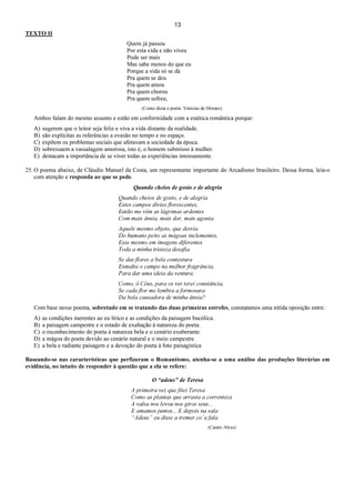 13
TEXTO II
Quem já passou
Por esta vida e não viveu
Pode ser mais
Mas sabe menos do que eu
Porque a vida só se dá
Pra quem se deu
Pra quem amou
Pra quem chorou
Pra quem sofreu,
(Como dizia o poeta. Vinícius de Moraes)
Ambos falam do mesmo assunto e estão em conformidade com a estética romântica porque:
A) sugerem que o leitor seja feliz e viva a vida distante da realidade.
B) são explícitas as referências a evasão no tempo e no espaço.
C) expõem os problemas sociais que afetavam a sociedade da época.
D) sobressaem a vassalagem amorosa, isto é, o homem submisso à mulher.
E) destacam a importância de se viver todas as experiências intensamente.
25. O poema abaixo, de Cláudio Manuel da Costa, um representante importante do Arcadismo brasileiro. Dessa forma, leia-o
com atenção e responda ao que se pede.
Quando cheios de gosto e de alegria
Quando cheios de gosto, e de alegria
Estes campos diviso florescentes,
Então me vêm as lágrimas ardentes
Com mais ânsia, mais dor, mais agonia.
Aquele mesmo objeto, que desvia
Do humano peito as mágoas inclementes,
Esse mesmo em imagens diferentes
Toda a minha tristeza desafia.
Se das flores a bela contextura
Esmalta o campo na melhor fragrância,
Para dar uma ideia da ventura;
Como, ó Céus, para os ver terei constância,
Se cada flor me lembra a formosura
Da bela causadora de minha ânsia?
Com base nesse poema, sobretudo em se tratando das duas primeiras estrofes, constatamos uma nítida oposição entre:
A) as condições inerentes ao eu lírico e as condições da paisagem bucólica.
B) a paisagem campestre e o estado de exaltação à natureza do poeta.
C) o reconhecimento do poeta à natureza bela e o cenário exuberante.
D) a mágoa do poeta devido ao cenário natural e o meio campestre.
E) a bela e radiante paisagem e a devoção do poeta à foto paisagística
Baseando-se nas características que perfizeram o Romantismo, atenha-se a uma análise das produções literárias em
evidência, no intuito de responder à questão que a ela se refere:
O “adeus” de Teresa
A primeira vez que fitei Teresa
Como as plantas que arrasta a correnteza
A valsa nos levou nos giros seus...
E amamos juntos... E depois na sala
“Adeus” eu disse a tremer co´a fala
(Castro Alves)
 