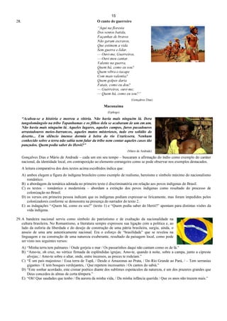 15
28. O canto do guerreiro
“Aqui na floresta
Dos ventos batida,
Façanhas de bravos
Não geram escravos,
Que estimem a vida
Sem guerra e lidar.
— Ouvi-me, Guerreiros,
— Ouvi meu cantar.
Valente na guerra,
Quem há, como eu sou?
Quem vibra o tacape
Com mais valentia?
Quem golpes daria
Fatais, como eu dou?
— Guerreiros, ouvi-me;
— Quem há, como eu sou?”
(Gonçalves Dias)
Macunaíma
(Epílogo)
“Acabou-se a história e morreu a vitória. Não havia mais ninguém lá. Dera
tangolomângolo na tribo Tapanhumas e os filhos dela se acabaram de um em um.
Não havia mais ninguém lá. Aqueles lugares, aqueles campos, furos puxadouros
arrastadouros meios-barrancos, aqueles matos misteriosos, tudo era solidão do
deserto... Um silêncio imenso dormia à beira do rio Uraricoera. Nenhum
conhecido sobre a terra não sabia nem falar da tribo nem contar aqueles casos tão
pançudos. Quem podia saber do Herói?”
(Mário de Andrade)
Gonçalves Dias e Mário de Andrade – cada um em seu tempo – buscaram a afirmação do índio como exemplo do caráter
nacional, da identidade local, em contraposição ao elemento estrangeiro como se pode observar nos exemplos destacados.
A leitura comparativa dos dois textos acima escolhidos indica que:
A) ambos elegem a figura do indígena brasileiro como exemplo de realismo, heroísmo e símbolo máximo do nacionalismo
romântico.
B) a abordagem da temática adotada no primeiro texto é discriminatória em relação aos povos indígenas do Brasil.
C) os textos – romântico e modernista – abordam a extinção dos povos indígenas como resultado do processo de
colonização no Brasil.
D) os versos em primeira pessoa indicam que os indígenas podiam expressar-se liricamente, mas foram impedidos pelos
colonizadores conforme se demonstra na presença do narrador do texto 2.
E) as indagações “-Quem há, como eu sou?” (texto 1) e “Quem podia saber do Herói?” apontam para distintas visões da
vida indígena.
29. A bandeira nacional serviu como símbolo do patriotismo e de exaltação da nacionalidade na
cultura brasileira. No Romantismo, a literatura sempre expressou sua ligação com a política e, ao
lado da euforia da liberdade e do desejo de construção de uma pátria brasileira, surgiu, ainda, o
anseio de uma arte autenticamente nacional. Era o esforço de “brasilidade” que se revelou na
linguagem e na construção de uma natureza exuberante, resultado da paisagem local, como pode
ser visto nos seguintes versos:
A) “Minha terra tem palmares / Onde gorjeia o mar / Os passarinhos daqui não cantam como os de lá.”
B) “Amo-te, oh cruz, no vértice firmada de esplêndidas igrejas; Amo-te, quando à noite, sobre a campa, junto a cipreste
alvejas; / Amo-te sobre o altar, onde, entre incensos, as preces te rodeiam.”
C) “É um país majestoso / Essa terra de Tupã, / Desde o Amazonas ao Prata, / Do Rio Grande ao Pará, / – Tem serranias
gigantes / E tem bosques verdejantes, / Que repetem incessantes / Os cantos do sabiá.”
D) “Este sonhar acordado, este cismar poético diante dos sublimes espetáculos da natureza, é um dos prazeres grandes que
Deus concedeu às almas de certa têmpera.”
E) “Oh! Que saudades que tenho / Da aurora da minha vida, / Da minha infância querida / Que os anos não trazem mais.”
 