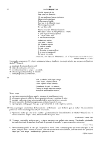 17
32. LUAR DO SERTÃO
Não há, ó gente, oh não
Luar como este do sertão...
Oh que saudade do luar da minha terra
Lá na serra branquejando
Folhas secas pelo chão
Esse luar cá da cidade tão escuro
Não tem aquela saudade
Do luar lá do sertão
Se a lua nasce por detrás da verde mata
Mais parece um sol de prata prateando a solidão
A gente pega na viola que ponteia
E a canção é a lua cheia
A nos nascer do coração
Se Deus me ouvisse
Com amor e caridade
Me faria essa vontade
O ideal do coração:
Era que a morte
A descontar me surpreendesse
E eu morresse numa noite
De luar do meu sertão
(CEARENSE, Catulo da Paixão & PERNAMBUCO, João. In: http://letras.terra.com.br/catullo-da-paixao-
cearense - consulta em 1/12/2010.)
Essa canção, composta em 1914, ilustra uma característica do Arcadismo, movimento artístico que aconteceu, no Brasil, no
século XVIII, que é:
A) idealização da natureza da terra natal.
B) cultivo de sentimentos universais.
C) oposição entre a vida no campo e a na cidade.
D) a busca do passado como fuga do presente.
E) contenção precisa dos sentimentos.
33.
Vem, oh, Marília, vem lograr comigo
Destes alegres campos a beleza
Destas copadas árvores o abrigo.
Deixa louvar da corte a vã nobreza;
Quando me agrada mais estar contigo,
Notando as perfeições da natureza.
Nesses versos:
A) o poeta encara o amor de forma negativa por causa da fugacidade do tempo.
B) a linguagem, altamente subjetiva, denuncia características pré-românticas do autor.
C) a emoção predomina sobre a razão, numa ânsia de se aproveitar o tempo presente.
D) o amor e a mulher são idealizados pelo poeta, portanto, inacessíveis a ele.
E) o poeta propõe, em linguagem clara, que se aproveite a vida de modo simples na natureza.
34. Uma das principais características do Romantismo é a idealização – quer do herói, quer da mulher. Tal procedimento
permanece, em nossa contemporaneidade, em textos como:
A) “Quero uma mulher que saiba lavar e cozinhar / Que de manhã cedo me acorde na hora de trabalhar / Só existe uma / E
sem ela eu não vivo em paz / Emília, Emília, Emília / Não posso mais”
(Wilson Batista & Haroldo Lobo)
B) “Eu quero essa mulher assim mesmo: / eu quero, eu quero, essa mulher assim mesmo: / baratinada, embriagada,
alucinada, intoxicada, descabelada, desafinada, despenteada, desentoada / eu quero essa mulher assi mesmo.”
(Caetano Veloso)
C) “Boneca de trapo, pedaço da vida / que vive perdida no mundo a rolar / Farrapo de gente, que inconsciente / peca só por
prazer, vive para pecar / Boneca eu te quero, com todo pecado / Com todos os vícios, com tudo afinal / Eu quero esse
corpo/ que a plebe deseja, / embora ele seja / prenúncio do mal”
(Adelino Moreira).
 
