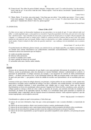 18
D) “Fonte de mel / Nos olhos de gueixa/ Kabuki, máscara / Choque entre o azul / E o cacho de acácias / Luz das acácias /
Você é mãe do sol / A sua coisa é toda tão certa / Beleza esperta / Você me deixa a rua deserta / Quando atravessa/ E
não olha pra trás”
(Caetano Veloso.)
E) “Maria, Maria / É um dom, uma certa magia / Uma força que nos alerta / Uma mulher que merece / Viver e amar /
Como outra qualquer / Do planeta / Maria, Maria / É o som, é a cor, é o suor / É a dose mais forte e lenta / De uma
gente que ri / Quando deve chorar/ E não vive, apenas aguenta”
(Milton Nascimento & Fernando Brant.)
35. (ENEM 2010)
Câncer 21/06 a 21/07
O eclipse em seu signo vai desencadear mudanças na sua autoestima e no seu modo de agir. O corpo indicará onde você
falha – se anda engolindo sapos, a área gástrica se ressentirá. O que ficou guardado virá à tona, pois este novo ciclo exige
uma “desintoxicação”. Seja comedida em suas ações, já que precisará de energia para se recompor. Há preocupação com
a família, e a comunicação entre os irmãos trava. Lembre-se: palavra preciosa é palavra dita na hora certa. Isso ajuda
também na vida amorosa, que será testada. Melhor conter as expectativas e ter calma, avaliando as próprias carências de
modo maduro. Sentirá vontade de olhar além das questões materiais – sua confiança virá da intimidade com os assuntos
da alma.
(Revista Cláudia. No
7, ano 48, jul. 2009.)
O reconhecimento dos diferentes gêneros textuais, seu contexto de uso, sua função específica, seu objetivo comunicativo e
seu formato mais comum relacionam-se aos conhecimentos construídos socioculturalmente. A análise dos elementos
constitutivos desse texto demonstra que sua função é:
A) vender um produto anunciado.
B) informar sobre astronomia.
C) ensinar os cuidados com a saúde.
D) expor a opinião de leitores em um jornal.
E) aconselhar sobre amor, família, saúde, trabalho.
36.
TEXTO
Diversas são as naturezas dos instrumentos de que dispõe o povo para participar efetivamente da sociedade em que vive.
Políticos, sociais ou jurisdicionais, todos eles destinam-se à mesma finalidade: submeter o administrador ao controle e à
aprovação do administrado. O sufrágio universal, por exemplo, é um mecanismo de controle de índole eminentemente
política — no Brasil, está previsto no art. 14 da Constituição Federal de 1988, que assegura ainda o voto direto e secreto e
de igual valor para todos —, que garante o direito do cidadão de escolher seus representantes e de ser escolhido pelos seus
pares.
Costuma-se dizer que a forma de sufrágio denuncia, em princípio, o regime político de uma sociedade. Assim, quanto mais
democrática a sociedade, maior a amplitude do sufrágio. Essa não é, entretanto, uma verdade absoluta. Um sistema eleitoral
pode prever condições legítimas a serem preenchidas pelo cidadão para se tornar eleitor, desde que não sejam
discriminatórias ou levem em consideração valores pessoais. Segundo José Afonso da Silva, considera-se, pois, universal o
sufrágio quando se outorga o direito de votar a todos os nacionais de um país, sem restrições derivadas de condições de
nascimento, de fortuna ou de capacidade especial. No Brasil, só é considerado eleitor quem preencher os requisitos da
nacionalidade, idade e capacidade, além do requisito formal do alistamento eleitoral. Todos requisitos legítimos e que não
tornam inapropriado o uso do adjetivo universal.
(Internet: <http://jus.com.br> (com adaptações).)
Considerando-se o gênero ao qual o texto pertence, é lícito dizer que:
A) trata-se de um texto informativo, haja vista que a única preocupação é com o assunto abordado e a transmissão de
ideias.
B) trata-se de um texto narrativo, afinal o teor inventivo/criativo é notório, predominando a ficção.
C) trata-se de um texto injuntivo, pois o autor deseja instruir/orientar o leitor na tentativa de torná-lo crítico socialmente.
D) trata-se de um texto descritivo, porque em todo o texto há evidências da forma de ser do povo brasileiro.
E) trata-se de um texto argumentativo, já que há aspectos que podem enquadrá-lo como opinativo, com presença de ponto
de vista.
 
