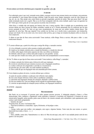 19
O texto abaixo servirá de referência para responder às questões 37 a 39.
A nuvem
Fico admirado como é que você, morando nesta cidade, consegue escrever uma semana inteira sem reclamar, sem protestar,
sem espinafrar! E meu amigo falou da água, telefone, Light em geral, carne, batata, transporte, custo de vida, buracos na
rua, etc. etc. etc. Meu amigo está, como dizem as pessoas exageradas, grávido de razões. Mas que posso fazer? Até que
tenho reclamado muito isto e aquilo. Mas se eu for ficar rezingando todo dia, estou roubado: quem é que vai aguentar me
ler? Acho que o leitor gosta de ver suas queixas no jornal, mas em termos.
Além disso, a verdade não está apenas nos buracos das ruas e outras mazelas. Não é verdade que as amendoeiras neste
inverno deram um show luxuoso de folhas vermelhas voando no ar? E ficaria demasiado feio eu confessar que há uma
jovem gostando de mim? Ah, bem sei que esses encantamentos de moça por um senhor maduro duram pouco. São
caprichos de certa fase. Mas que importa? Esse carinho me faz bem; eu o recebo terna e gravemente; sem melancolia,
porque sem ilusão. Ele se irá como veio, leve nuvem solta na brisa, que se tinge um instante de púrpura sobre as cinzas de
meu crepúsculo.
E olhem só que tipo de frase estou escrevendo! Tome tenência, velho Braga. Deixe a nuvem, olhe para o chão - e seus
tradicionais buracos.
(Rubem Braga, Ai de ti, Copacabana)
37. É correto afirmar que, a partir da crítica que o amigo lhe dirige, o narrador cronista:
A) vê-se obrigado a escrever sobre assuntos exigidos pelo público.
B) inspira-se na relação contrária entre o mundo da literatura e o mundo da vida real.
C) reflete sobre alguns irrelevantes aspectos da vida e seu reflexo na literatura.
D) defende a ideia de que a crônica não pode ocupar-se com questões sociais.
E) sente que deve mudar seus temas, pois sua escrita não está acompanhando os novos tempos.
38. Em "E olhem só que tipo de frase estou escrevendo! Tome tenência, velho Braga", o narrador:
A) chama a atenção dos leitores para a beleza do estilo que empregou.
B) revela ter consciência de que cometeu excessos com a linguagem metafórica.
C) exalta o estilo por ele conquistado e convida-se a reverenciá-lo.
D) percebe que, por estar velho, seu estilo também envelheceu.
E) dá-se conta de que sua linguagem não será entendida pelo leitor comum.
39. Com relação ao gênero do texto, é correto afirmar que a crônica:
A) parte do assunto cotidiano e acaba por criar reflexões mais amplas.
B) tem como função informar o leitor sobre os problemas cotidianos.
C) apresenta uma linguagem distante da coloquial, afastando o público leitor.
D) tem um modelo fixo, com um diálogo inicial seguido de argumentação objetiva.
E) consiste na apresentação de situações pouco realistas, em linguagem metafórica.
40. (ENEM – adaptada)
TEXTO
Recenseamento
São Paulo vai se recensear. O governo quer saber quantas pessoas governa. A indagação atingirá a fauna e a flora
domesticadas. Bois, mulheres e algodoeiros serão reduzidos a números e invertidos em estatísticas. O homem do censo
entrará pelos bangalôs, pelas pensões, pelas casas de barro e de cimento armado, pelo sobradinho e pelo apartamento, pelo
cortiço e pelo hotel, perguntando:
— Quantos são aqui?
Pergunta triste, de resto. Um homem dirá:
— Aqui havia mulheres e criancinhas. Agora, felizmente, só há pulgas e ratos.
E outro:
— Amigo, tenho aqui esta mulher, este papagaio, esta sogra e algumas baratas. Tome nota dos seus nomes, se quiser.
Querendo levar todos, é favor… (…)
E outro:
— Dois, cidadão, somos dois. Naturalmente o sr. não a vê. Mas ela está aqui, está, está! A sua saudade jamais sairá de meu
quarto e de meu peito!
(Rubem Braga. Para gostar de ler. v. 3 São Paulo: Ática, 1998, p. 32-3 (fragmento).)
 