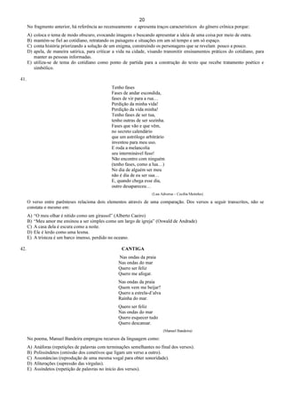 20
No fragmento anterior, há referência ao recenseamento e apresenta traços característicos do gênero crônica porque:
A) coloca o tema de modo obscuro, evocando imagens e buscando apresentar a ideia de uma coisa por meio de outra.
B) mantém-se fiel ao cotidiano, retratando os paisagens e situações em um só tempo e um só espaço.
C) conta história priorizando a solução de um enigma, construindo os personagens que se revelam pouco a pouco.
D) apela, de maneira satírica, para criticar a vida na cidade, visando transmitir ensinamentos práticos do cotidiano, para
manter as pessoas informadas.
E) utiliza-se de tema do cotidiano como ponto de partida para a construção do texto que recebe tratamento poético e
simbólico.
41.
Tenho fases
Fases de andar escondida,
fases de vir para a rua…
Perdição da minha vida!
Perdição da vida minha!
Tenho fases de ser tua,
tenho outras de ser sozinha.
Fases que vão e que vêm,
no secreto calendário
que um astrólogo arbitrário
inventou para meu uso.
E roda a melancolia
seu interminável fuso!
Não encontro com ninguém
(tenho fases, como a lua…)
No dia de alguém ser meu
não é dia de eu ser sua…
E, quando chega esse dia,
outro desapareceu…
(Lua Adversa – Cecília Meireles)
O verso entre parênteses relaciona dois elementos através de uma comparação. Dos versos a seguir transcritos, não se
constata o mesmo em:
A) “O meu olhar é nítido como um girassol” (Alberto Caeiro)
B) “Meu amor me ensinou a ser simples como um largo de igreja” (Oswald de Andrade)
C) A casa dela é escura como a noite.
D) Ele é lerdo como uma lesma.
E) A tristeza é um barco imenso, perdido no oceano.
42. CANTIGA
Nas ondas da praia
Nas ondas do mar
Quero ser feliz
Quero me afogar.
Nas ondas da praia
Quem vem me beijar?
Quero a estrela-d’alva
Rainha do mar.
Quero ser feliz
Nas ondas do mar
Quero esquecer tudo
Quero descansar.
(Manuel Bandeira)
No poema, Manuel Bandeira empregou recursos da linguagem como:
A) Anáforas (repetições de palavras com terminações semelhantes no final dos versos).
B) Polissíndetos (omissão dos conetivos que ligam um verso a outro).
C) Assonâncias (reprodução de uma mesma vogal para obter sonoridade).
D) Aliterações (supressão das vírgulas).
E) Assíndetos (repetição de palavras no início dos versos).
 