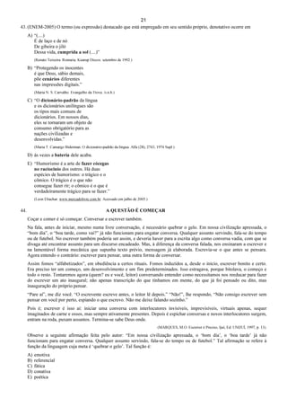 21
43. (ENEM-2005) O termo (ou expressão) destacado que está empregado em seu sentido próprio, denotativo ocorre em
A) “(....)
É de laço e de nó
De gibeira o jiló
Dessa vida, cumprida a sol (....)”
(Renato Teixeira. Romaria. Kuarup Discos. setembro de 1992.)
B) “Protegendo os inocentes
é que Deus, sábio demais,
põe cenários diferentes
nas impressões digitais.”
(Maria N. S. Carvalho. Evangelho da Trova. /s.n.b.)
C) “O dicionário-padrão da língua
e os dicionários unilíngues são
os tipos mais comuns de
dicionários. Em nossos dias,
eles se tornaram um objeto de
consumo obrigatório para as
nações civilizadas e
desenvolvidas.”
(Maria T. Camargo Biderman. O dicionário-padrão da língua. Alfa (28), 2743, 1974 Supl.)
D) às vezes a bateria dele acaba.
E) “Humorismo é a arte de fazer cócegas
no raciocínio dos outros. Há duas
espécies de humorismo: o trágico e o
cômico. O trágico é o que não
consegue fazer rir; o cômico é o que é
verdadeiramente trágico para se fazer.”
(Leon Eliachar. www.mercadolivre.com.br. Acessado em julho de 2005.)
44. A QUESTÃO É COMEÇAR
Coçar e comer é só começar. Conversar e escrever também.
Na fala, antes de iniciar, mesmo numa livre conversação, é necessário quebrar o gelo. Em nossa civilização apressada, o
“bom dia”, o “boa tarde, como vai?” já não funcionam para engatar conversa. Qualquer assunto servindo, fala-se do tempo
ou de futebol. No escrever também poderia ser assim, e deveria haver para a escrita algo como conversa vadia, com que se
divaga até encontrar assunto para um discurso encadeado. Mas, à diferença da conversa falada, nos ensinaram a escrever e
na lamentável forma mecânica que supunha texto prévio, mensagem já elaborada. Escrevia-se o que antes se pensara.
Agora entendo o contrário: escrever para pensar, uma outra forma de conversar.
Assim fomos “alfabetizados”, em obediência a certos rituais. Fomos induzidos a, desde o início, escrever bonito e certo.
Era preciso ter um começo, um desenvolvimento e um fim predeterminados. Isso estragava, porque bitolava, o começo e
todo o resto. Tentaremos agora (quem? eu e você, leitor) conversando entender como necessitamos nos reeducar para fazer
do escrever um ato inaugural; não apenas transcrição do que tínhamos em mente, do que já foi pensado ou dito, mas
inauguração do próprio pensar.
“Pare aí”, me diz você. “O escrevente escreve antes, o leitor lê depois.” “Não!”, lhe respondo, “Não consigo escrever sem
pensar em você por perto, espiando o que escrevo. Não me deixe falando sozinho.”
Pois é; escrever é isso aí: iniciar uma conversa com interlocutores invisíveis, imprevisíveis, virtuais apenas, sequer
imaginados de carne e ossos, mas sempre ativamente presentes. Depois é espichar conversas e novos interlocutores surgem,
entram na roda, puxam assuntos. Termina-se sabe Deus onde.
(MARQUES, M.O. Escrever é Preciso, Ijuí, Ed. UNIJUÍ, 1997, p. 13).
Observe a seguinte afirmação feita pelo autor: “Em nossa civilização apressada, o ‘bom dia’, o ‘boa tarde’ já não
funcionam para engatar conversa. Qualquer assunto servindo, fala-se do tempo ou de futebol.” Tal afirmação se refere à
função da linguagem cuja meta é ‘quebrar o gelo’. Tal função é:
A) emotiva
B) referencial
C) fática
D) conativa
E) poética
 