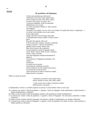 22
45.
TEXTO
De gramática e de linguagem
E havia uma gramática que dizia assim:
“Substantivo (concreto) é tudo quanto indica
Pessoa, animal ou cousa: João, sabiá, caneta”.
Eu gosto é das cousas. As cousas, sim!...
As pessoas atrapalham. Estão em toda parte.
Multiplicam-se em excesso.
As cousas são quietas. Bastam-se. Não se metem
com ninguém.
Uma pedra. Um armário. Um ovo. (Ovo, nem sempre, Ovo pode estar choco: é inquietante…)
As cousas vivem metidas com as suas cousas.
E não exigem nada.
Apenas que não as tirem do lugar onde estão.
E João pode neste mesmo instante vir bater à nossa
porta.
Para quê? não importa: João vem!
E há de estar triste ou alegre, reticente ou falastrão.
Amigo ou adverso... João só será definitivo
Quando esticar a canela. Morre, João...
Mas o bom, mesmo, são os adjetivos,
Os puros adjetivos isentos de qualquer objeto.
Verde. Macio. Áspero. Rente. Escuro. Luminoso.
Sonoro. Lento. Eu sonho
Com uma linguagem composta unicamente de
adjetivos
Como decerto é a linguagem das plantas e dos
animais.
Ainda mais:
Eu sonho com um poema
Cujas palavras sumarentas escorram
Como a polpa de um fruto maduro em tua boca,
Um poema que te mate de amor
Antes mesmo que tu saibas o misterioso sentido:
Basta provares o seu gosto...
Observe os pares de versos:
“Substantivo (concreto) é tudo quanto indica
Pessoa, animal ou cousa: João, sabiá, caneta.”
“Antes mesmo que tu saibas o misterioso sentido:
Basta provares o seu gosto…”
Considerando-se o título e os sentidos propostos no poema, é correto afirmar sobre os versos que:
A) o primeiro par remete à ideia de gramática; o segundo, à ideia de linguagem. Neles predominam, respectivamente, a
função metalinguística e a apelativa.
B) ambos os pares remetem à ideia de gramática; portanto, neles predomina a função metalinguística.
C) o primeiro par remete à ideia de gramática; o segundo, à ideia de linguagem. Nos dois pares, predomina a função
referencial.
D) ambos os pares remetem à ideia de linguagem. No primeiro, a função é metalinguística; no segundo, referencial.
E) o primeiro par remete à ideia de linguagem; o segundo, à ideia de gramática. Em ambos os pares, estão presentes as
funções apelativa e referencial.
 