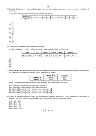 25
53. Um dado foi lançado 50 vezes. A tabela a seguir mostra os seis resultados possíveis e as suas respectivas frequências de
ocorrências:
A frequência relativa de aparecimento de um resultado ímpar foi de:
Resultado 1 2 3 4 5 6
Frequência 7 9 8 7 9 10
A)
5
2
B)
25
11
C)
25
12
D)
2
1
E)
25
13
54. A tabela traz as idades, em anos, dos filhos de 5 mães.
A idade modal desses 15 filhos é inferior, em anos, à idade média dos filhos de Heloísa em:
Mãe Ana Márcia Cláudia Lúcia Heloísa
Idade dos filhos 7; 10; 12 11; 15 8; 10; 12 12; 14 9; 12; 15; 16; 18
A) 5
B) 4
C) 3
D) 2
E) 1
55. Duas locadoras A e B de automóveis mantêm sistema de trabalho semelhante, apenas variando as tarifas. Ambas cobram
um valor de seguro do automóvel e mais o valor por quilômetro rodado.
Seguro (R$) km rodado
Locadora A 100,00 4,00
Locadora B 150,00 3,00
Sendo x o número de quilômetros rodados e y o valor pago pelo aluguel do veículo, temos:
A) a empresa A é sempre mais em conta que a empresa B.
B) a empresa B é sempre mais em conta que a empresa A.
C) andando 50 km, a empresa A é mais em conta que a empresa B.
D) andando 48 km, a empresa A é mais em conta que a empresa B.
E) andando 55 km, a empresa A e mais em conta que a empresa B.
56. O preço de determinado produto sofrerá, nos próximos anos, aumentos mensais de R$15,00. Sabendo que o preço atual do
produto é R$250,00, a função que representa o preço, em reais, em função do tempo, em anos é:
A) P = 15x + 250
B) P = 250x + 15
C) P = 150x + 250
D) P = 250x +180
E) P = 180x + 250
CÁLCULOS
 
