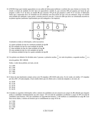 27
61. (ENEM) Jorge quer instalar aquecedores no seu salão de beleza para melhorar o conforto dos seus clientes no inverno. Ele
estuda a compra de unidades de dois tipos de aquecedores: modelo A, que consome 600 g/h (gramas por hora) de gás
propano e cobre 35 m2
de área, ou modelo B, que consome 750 g/h de gás propano e cobre 45 m2
de área. O fabricante
indica que o aquecedor deve ser instalado em um ambiente com área menor do que a da sua cobertura. Jorge vai instalar
uma unidade por ambiente e quer gastar o mínimo possível com gás. A área do salão que deve ser climatizada encontra-se
na planta seguinte (ambientes representados por três retângulos e um trapézio).
Avaliando-se todas as informações, serão necessários:
A) quatro unidades do tipo A e nenhuma unidade do tipo B.
B) três unidades do tipo A e uma unidade do tipo B.
C) duas unidades do tipo A e duas unidades do tipo B.
D) uma unidade do tipo A e três unidades do tipo B.
E) nenhuma unidade do tipo A e quatro unidades do tipo B.
62. Um prêmio em dinheiro foi dividido entre 3 pessoas: a primeira recebeu
4
1
do valor do prêmio, a segunda recebeu
3
1
e a
terceira ganhou R$ 1.000,00.
Então, o valor desse prêmio, em reais, era de:
A) 2.400
B) 2.200
C) 2.100
D) 1.800
E) 1.400
63. O dono de uma lanchonete compra caixas com 50 empadas a R$ 40,00 cada caixa. Se ele vende, em média, 115 empadas
por dia a R$ 1,10 cada empada, o lucro médio diário que ele obtém com a venda das empadas é, em reais, de:
A) 30,00
B) 32,40
C) 34,50
D) 38,40
E) 46,50
64. Considere as seguintes informações sobre o número de candidatos em um concurso aos cargos A e B, sabendo que ninguém
podia se candidatar simultaneamente aos dois cargos: 75% do total de candidatos escolheram o cargo A; 60% do total de
candidatos eram homens; 30% dos candidatos ao cargo B eram homens; 2.100 mulheres se candidataram ao cargo B. Com
base nesses dados, o número de homens que se candidataram ao cargo A foi de:
A) 7.200
B) 6.300
C) 5.040
D) 2.300
E) 900
CÁLCULOS
 