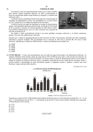 29
68. A história do rádio
Os primeiros sinais de radiocomunicação através do ar foram enviados
pelo inventor italiano Guglielmo Marconi, em 1895, revolucionando os
meios de comunicação rápida a longa distância (o telégrafo e o telefone) que
utilizavam cabos.
A primeira emissão radiofônica brasileira fez parte das comemorações do
centenário da independência (1922), mas radiodifusão só se tornou efetiva
em 1923, quando foi ao ar a Rádio Sociedade do Rio de Janeiro.
O rádio já exerceu um papel tão importante no campo do entretenimento
quanto o desempenhado atualmente pela televisão. Da década de 20 à década
de 40, as pessoas se reuniam em volta de aparelhos de rádio todas as noites.
Esse período, chamado de fase áurea do rádio, terminou com a ascensão da
televisão na década de 50.
No entanto, o rádio, principalmente devido à sua maior agilidade, conseguiu sobreviver e, no Brasil, atualmente,
durante o dia, tem mais audiência que a televisão.
Supondo que a cidade de Jaguaquara-Ba possua duas emissoras de rádio. Uma pesquisa, realizada com toda a população,
apresentou o seguinte resultado: 20% da população ouve a emissora A, 24% ouve a emissora B e 6% ouve as duas
emissoras. Sabendo que a cidade tem 19000 ouvintes, o número de habitantes dessa cidade é de:
A) 35000
B) 40000
C) 45000
D) 50000
E) 55000
69. CUSTO BRASIL – O país está estruturalmente caro em razão da carga fiscal pesada e da infraestrutura deficiente. As
reduções tributárias foram tímidas, diante da carga total de 36% do PIB que pesa sobre o setor privado da economia, um
valor sem similares nos países em desenvolvimento. Ao mesmo tempo, as obras de infraestrutura custam a sair do papel. A
rodada de licitações de rodovias, ferrovias, portos e aeroportos, anunciada há um ano, ainda não foi executada. Assim, o
governo perdeu a oportunidade de atrair investidores quando a conjuntura externa e também a interna eram mais
favoráveis. Agora será mais difícil atraí-los.
(24 de julho, 2013 / Veja)
(Fontes: Credit Suise Hedging-Griffo e IBGE)
Suponha que a partir de 2012 o PIB (Produto Interno Bruto) do Brasil comece a crescer baseado na função f(t) = at + b, em
que t = 0 corresponda ao ano de 2012, t = 1 corresponda ao ano de 2013 e assim sucessivamente. Baseado nessa suposição,
o PIB do Brasil em 2014 será de:
A) 3,1%
B) 3,7%
C) 4,0%
D) 4,9%
E) 5,1%
CÁLCULOS
 