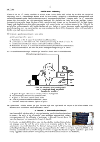 3
TEXT III
London: home and family
Women in the late 19th
century gave birth, on average, to 4.6 children during their lifetime. By the 1950s the average had
surprisingly fallen to 2.19 children per woman. By the end of the century it dropped to 1.76 children per woman and has kept
on falling dramatically so far. Family reduction was partly a consequence of women’s changing status. The 20th
century saw
women enter the workforce and enjoy more choices about their lives, including the choice not to marry and have children.
Contraception was another factor. The issue of birth control was firstly brought out into the open in 1921 by Marie Stopes.
Stopes' work dispelled some of the taboos surrounding birth control, but the real revolution occurred in the 1960s with the
arrival of the oral contraceptive pill. Smaller families and more choices for women also meant smaller households, more
people living alone, more one-parent families, and more unwed parents. By the 1990s, for example, a third of all households in
London were single-person households.
06. Responda à questão de acordo com o texto acima.
A sentença correta sobre o texto é:
A) As mulheres no fim do século 19 não tinham mais filhos que hoje.
B) Contracepção foi outro fator usado pelas mulheres como mudança de atitude no século 20.
C) Londrinos modernos buscam métodos contraceptivos não tão confiáveis.
D) As mulheres do século 20 se envolvem em relacionamentos profundamente comprometidos.
E) Métodos contraceptivos, por outro lado, nunca são responsáveis por redução de família.
07. Leia o cartum abaixo e marque a resposta que transmite a mesma ideia existente na tirinha.
A) A apólice do seguro cobre todos os sinistros, inclusive morte parcial.
B) Há cobertura parcial na apólice estendida a zumbis.
C) A apólice só funciona se a pessoa estiver morta.
D) Quem dá garantia de cobertura da apólice é a polícia.
E) Os clientes zumbis têm cobertura especial na apólice
08. Regionalismo é sempre assunto que gera discussão seja entre especialistas em línguas ou os meros usuários delas.
Baseando-se no texto abaixo, marque a alternativa correta.
The Dictionary of American Regional English
Joan Houston Hall, a lexicographer, is concerned about the use of regionalisms throughout
the country. She works in one of America’s most ambitious lexicographical projects,
which culminates with the publication of a dictionary by Harvard University Press, 50
years after the project was inaugurated by Frederic G. Cassidy.
Mr. Cassidy, who died in 2000, did not make it to the end of the alphabet. But to scholars
and language lovers the work he set in motion is an invaluable guide to the way
Americans not only speak but also live. The dictionary includes nearly 60,000 terms, many of them reflecting the country’s
rural and agricultural past. But among the pages and pages of names for wildflowers and farm implements, DARE, as the
dictionary is commonly known, includes enough newer terms to suggest that the state of regional English isn’t quite as bad
as may suggest the laments about the homogenizing forces of urbanization, mass media and the Internet.
 