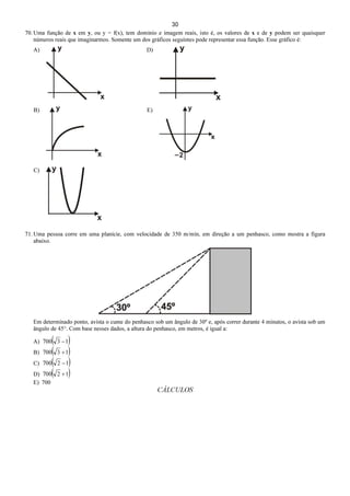 30
70. Uma função de x em y, ou y = f(x), tem domínio e imagem reais, isto é, os valores de x e de y podem ser quaisquer
números reais que imaginarmos. Somente um dos gráficos seguintes pode representar essa função. Esse gráfico é:
A) D)
B) E)
C)
71. Uma pessoa corre em uma planície, com velocidade de 350 m/min, em direção a um penhasco, como mostra a figura
abaixo.
Em determinado ponto, avista o cume do penhasco sob um ângulo de 30º e, após correr durante 4 minutos, o avista sob um
ângulo de 45°. Com base nesses dados, a altura do penhasco, em metros, é igual a:
A) ( )13700 −
B) ( )13700 +
C) ( )12700 −
D) ( )12700 +
E) 700
CÁLCULOS
 