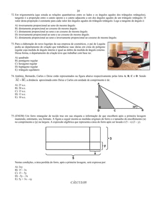 31
72. Em trigonometria (que estuda as relações quantitativas entre os lados e os ângulos agudos dos triângulos retângulos),
tangente é a proporção entre o cateto oposto e o cateto adjacente a um dos ângulos agudos de um triângulo retângulo. O
valor desta proporção é constante para cada valor dos ângulos agudos do triângulo retângulo. Logo a tangente do ângulo é:
A) inversamente proporcional ao seno do mesmo ângulo.
B) diretamente proporcional ao cosseno do mesmo ângulo.
C) diretamente proporcional ao seno e ao cosseno do mesmo ângulo.
D) inversamente proporcional ao seno e ao cosseno do mesmo ângulo.
E) diretamente proporcional ao seno e inversamente proporcional ao cosseno do mesmo ângulo.
73. Para a elaboração do novo logotipo da sua empresa de cosméticos, o pai de Luquita
pediu ao departamento de criação que trabalhasse suas ideias em cima do polígono
regular cuja medida do ângulo interno é igual ao dobro da medida do ângulo externo.
Dessa forma, o departamento de criação teve que trabalhar com base no:
A) quadrado
B) pentágono regular
C) hexágono regular
D) heptágono regular
E) triângulo equilátero
74. Antônio, Bernardo, Carlos e Deise estão representados na figura abaixo respectivamente pelas letra A, B, C e D. Sendo
,BCAC = a distância aproximada entre Deise e Carlos em unidade de comprimento é de:
A) 25 u.c.
B) 20 u.c.
C) 15 u.c.
D) 13 u.c.
E) 10 u.c.
75. (ENEM) Um forro retangular de tecido traz em sua etiqueta a informação de que encolherá após a primeira lavagem
mantendo, entretanto, seu formato. A figura a seguir mostra as medidas originais do forro e o tamanho do encolhimento (x)
no comprimento e (y) na largura. A expressão algébrica que representa a área do forro após ser lavado é (5 – x) (3 – y).
Nestas condições, a área perdida do forro, após a primeira lavagem, será expressa por:
A) 2xy
B) 15 – 3x
C) 15 – 5y
D) –5y – 3x
E) 5y + 3x – xy
CÁLCULOS
 
