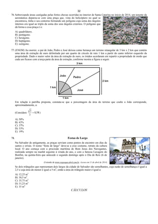 32
76. Sobrevoando áreas castigadas pelas fortes chuvas ocorridas no interior de Santa Catarina no início de 2014, um tenente da
aeronáutica deparou-se com uma praça que, vista do helicóptero no qual se
encontrava, tinha o seu contorno formando um polígono cuja soma dos ângulos
internos era igual ao triplo da soma dos seus ângulos externos. O polígono que
dá forma a essa praça é o:
A) quadrilátero.
B) pentágono.
C) hexágono.
D) heptágono.
E) octógono.
77. (ENEM) Ao morrer, o pai de João, Pedro e José deixou como herança um terreno retangular de 3 km x 2 km que contém
uma área de extração de ouro delimitada por um quarto de círculo de raio 1 km a partir do canto inferior esquerdo da
propriedade. Dado o maior valor da área de extração de ouro, os irmãos acordaram em repartir a propriedade de modo que
cada um ficasse com a terça parte da área de extração, conforme mostra a figura a seguir.
Em relação à partilha proposta, constata-se que a porcentagem da área do terreno que coube a João corresponde,
aproximadamente, a:
(Considere 58,0
3
3
= )
A) 50%
B) 43%
C) 37%
D) 33%
E) 19%
78. Festas de Largo
Na Salvador de antigamente, as praças serviam como pontos de encontro em dias de
santos e orixás. O nome “festa de largo” deve-se a esse costume, retrato da cultura
local. O ano começa com a procissão marítima de Bom Jesus dos Navegantes,
realizada sempre na manhã seguinte à virada do ano, e com a famosa Lavagem do
Bonfim, na quinta-feira que antecede o segundo domingo após o Dia de Reis (6 de
janeiro).
(Extraído de www.viajeaqui.abril.com.br. Acesso em 11 de abril de 2014)
Se dois triângulos que representam dois largos da cidade de Salvador são semelhantes, cuja razão de semelhança é igual a
2,5 e cuja área do menor é igual a 5 m2
, então a área do triângulo maior é igual a:
A) 12,25 m2
B) 30,5 m2
C) 35,75 m2
D) 31,25 m2
E) 35 m2
CÁLCULOS
 