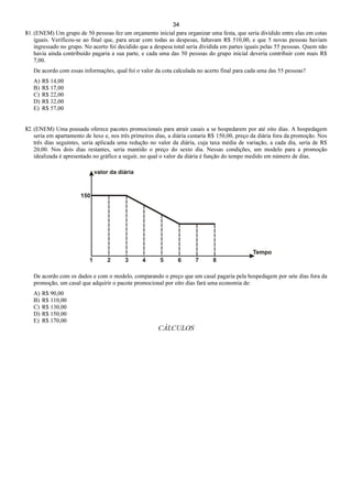 34
81. (ENEM) Um grupo de 50 pessoas fez um orçamento inicial para organizar uma festa, que seria dividido entre elas em cotas
iguais. Verificou-se ao final que, para arcar com todas as despesas, faltavam R$ 510,00, e que 5 novas pessoas haviam
ingressado no grupo. No acerto foi decidido que a despesa total seria dividida em partes iguais pelas 55 pessoas. Quem não
havia ainda contribuído pagaria a sua parte, e cada uma das 50 pessoas do grupo inicial deveria contribuir com mais R$
7,00.
De acordo com essas informações, qual foi o valor da cota calculada no acerto final para cada uma das 55 pessoas?
A) R$ 14,00
B) R$ 17,00
C) R$ 22,00
D) R$ 32,00
E) R$ 57,00
82. (ENEM) Uma pousada oferece pacotes promocionais para atrair casais a se hospedarem por até oito dias. A hospedagem
seria em apartamento de luxo e, nos três primeiros dias, a diária custaria R$ 150,00, preço da diária fora da promoção. Nos
três dias seguintes, seria aplicada uma redução no valor da diária, cuja taxa média de variação, a cada dia, seria de R$
20,00. Nos dois dias restantes, seria mantido o preço do sexto dia. Nessas condições, um modelo para a promoção
idealizada é apresentado no gráfico a seguir, no qual o valor da diária é função do tempo medido em número de dias.
De acordo com os dados e com o modelo, comparando o preço que um casal pagaria pela hospedagem por sete dias fora da
promoção, um casal que adquirir o pacote promocional por oito dias fará uma economia de:
A) R$ 90,00
B) R$ 110,00
C) R$ 130,00
D) R$ 150,00
E) R$ 170,00
CÁLCULOS
 