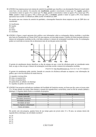 36
85. (ENEM) Uma empresa possui um sistema de controle de qualidade que classifica o seu desempenho financeiro anual, tendo
como base o do ano anterior. Os conceitos são: insuficiente, quando o crescimento é menor que 1%; regular, quando o
crescimento é maior ou igual a 1% e menor que 5%; bom, quando o crescimento é maior ou igual a 5% e menor que 10%;
ótimo, quando é maior ou igual a 10% e menor que 20%; e excelente, quando é maior ou igual a 20%. Essa empresa
apresentou lucro de R$ 132 000,00 em 2008 e de R$ 145 000,00 em 2009.
De acordo com esse sistema de controle de qualidade, o desempenho financeiro dessa empresa no ano de 2009 deve ser
considerado:
A) insuficiente.
B) regular.
C) bom.
D) ótimo.
E) excelente.
86. (ENEM) A figura a seguir apresenta dois gráficos com informações sobre as reclamações diárias recebidas e resolvidas
pelo Setor de Atendimento ao Cliente (SAC) de uma empresa, em uma dada semana. O gráfico de linha tracejada informa o
número de reclamações recebidas no dia, o de linha contínua é o número de reclamações resolvidas no dia. As reclamações
podem ser resolvidas no mesmo dia ou demorarem mais de um dia para serem resolvidas.
O gerente de atendimento deseja identificar os dias da semana em que o nível de eficiência pode ser considerado muito
bom, ou seja, os dias em que o número de reclamações resolvidas excede o número de reclamações recebidas.
(Disponível em: http://blog.bibliotecaunix.org. Acesso em: 21 jan. 2012 (adaptado).)
O gerente de atendimento pôde concluir, baseado no conceito de eficiência utilizado na empresa e nas informações do
gráfico, que o nível de eficiência foi muito bom na:
A) segunda e na terça-feira.
B) terça e na quarta-feira.
C) terça e na quinta-feira.
D) quinta-feira, no sábado e no domingo.
E) segunda, na quinta e na sexta-feira.
87. (ENEM) Uma pesquisa realizada por estudantes da Faculdade de Estatística mostra, em horas por dia, como os jovens entre
12 e 18 anos gastam seu tempo, tanto durante a semana (de segunda-feira a sexta-feira), como no fim de semana (sábado e
domingo). A seguinte tabela ilustra os resultados da pesquisa.
Rotina Juvenil Durante a semana No fim de semana
Assistir à televisão 3 3
Atividades domésticas 1 1
Atividades escolares 5 1
Atividades de lazer 2 4
Descanso, higiene e alimentação 10 12
Outras atividades 3 3
De acordo com esta pesquisa, quantas horas de seu tempo gasta um jovem entre 12 e 18 anos, na semana inteira (de
segunda-feira a domingo), nas atividades escolares?
A) 20
B) 21
C) 24
D) 25
E) 27
CÁLCULOS
 