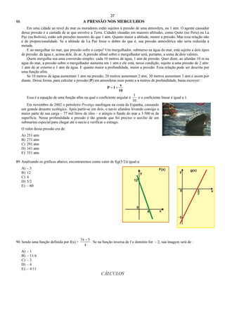 37
88. A PRESSÃO NOS MERGULHOS
Em uma cidade ao nível do mar os moradores estão sujeitos à pressão de uma atmosfera, ou 1 atm. O agente causador
dessa pressão é a camada de ar que envolve a Terra. Cidades situadas em maiores altitudes, como Quito (no Peru) ou La
Paz (na Bolívia), estão sob pressões menores do que 1 atm. Quanto maior a altitude, menor a pressão. Mas essa relação não
é de proporcionalidade. Se a altitude de La Paz fosse o dobro do que é, sua pressão atmosférica não seria reduzida à
metade.
E ao mergulhar no mar, que pressão sofre o corpo? Um mergulhador, submerso na água do mar, está sujeito a dois tipos
de pressão: da água e, acima dele, do ar. A pressão afinal sobre o mergulhador será, portanto, a soma de dois valores.
Quem mergulha usa uma conversão simples: cada 10 metros de água, 1 atm de pressão. Quer dizer, ao afundar 10 m na
água do mar, a pressão sobre o mergulhador aumenta em 1 atm e ele está, nessa condição, sujeito a uma pressão de 2 atm:
1 atm do ar externo e 1 atm da água. E quanto maior a profundidade, maior a pressão. Essa relação pode ser descrita por
uma função afim.
Se 10 metros de água aumentam 1 atm na pressão, 20 metros aumentam 2 atm, 30 metros aumentam 3 atm e assim por
diante. Dessa forma, para calcular a pressão (P) em atmosferas num ponto a x metros de profundidade, basta escrever:
10
x
1P +=
Essa é a equação de uma função afim na qual o coeficiente angular é
10
1
e o coeficiente linear é igual a 1.
Em novembro de 2002 o petroleiro Prestige naufragou na costa da Espanha, causando
um grande desastre ecológico. Após partir-se em dois, o navio afundou levando consigo a
maior parte de sua carga – 77 mil litros de óleo – e atingiu o fundo do mar a 3 500 m da
superfície. Nessa profundidade a pressão é tão grande que foi preciso o auxílio de um
submarino especial para chegar até o navio e verificar o estrago.
O valor dessa pressão era de:
A) 251 atm
B) 271 atm
C) 291 atm
D) 341 atm
E) 351 atm
89. Analisando os gráficos abaixo, encontraremos como valor de f(g(5/2)) igual a:
A) – 5
B) 12
C) 4
D) 5/2
E) – 60
90. Sendo uma função definida por f(x) =
4
5x3 −
. Se na função inversa de f o domínio for – 2, sua imagem será de :
A) – 1
B) – 11/4
C) – 3
D) – 4
E) – 4/11
CÁLCULOS
 