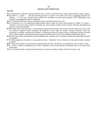 38
RESOLUÇÃO COMENTADA
INGLÊS
01. C. Encontramos a resposta na primeira linha do texto. O termo “incessant testing” remete a ideia do título “over – testing”.
02. D. Observe o trecho “ … that the increasing pressure to improve test results will create a narrowing education for
children…” Ele diz que a pressão para a melhora dos resultados nos testes pode apresentar como consequência uma
educação mais restrita oferecida aos estudantes.
03. C. Essa alternativa estará correta se analisarmos apenas o primeiro quadro do cartum.
04. E. As palavras rock e rule significam respectivamente pedra e régua, mas como verbos podem ser "abalar" ou "causar" e
"dominar" em um uso mais coloquial, mostrando que certas palavras podem assumir sentidos diferentes dependendo do
contexto em que são utilizadas.
05. B. Durante toda a letra da música, o autor pergunta quanto tempo levará até que os fatos descritos parem de ocorrer, entre
eles podem-se destacar homens impedidos de tornarem-se livres, balas de canhão e pessoas morrendo. Tudo isso
caracteriza a crueldade e opressão da sociedade e a indiferença do todo em relação aos fatos, indiferença essa que fica ainda
mais evidente quando o autor pergunta quanto tempo um homem pode virar seu rosto fingindo simplesmente não ver.
06. B. Entre outras razões que fizeram a taxa de natalidade cair, segundo o texto, foi adotar o método de contracepção por parte
das mulheres.
07. C. Não há pagamento da apólice se o segurado não estiver “totalmente” morto. Mortos-vivos não podem receber o prêmio
da apólice.
08. E. Apesar dos lamentos de que há muito pressão por parte da mídia e da Internet, os regionalismos estão aí firmes e fortes.
09. C. A ideia é mostrar a importância de se obter o diploma de uma escola superior conceituada, pois ela nos trará frutos
futuramente.
10. C. Em momento algum a canção apresenta tristeza e sim apenas situações simples e felizes de encarar a vida.
 