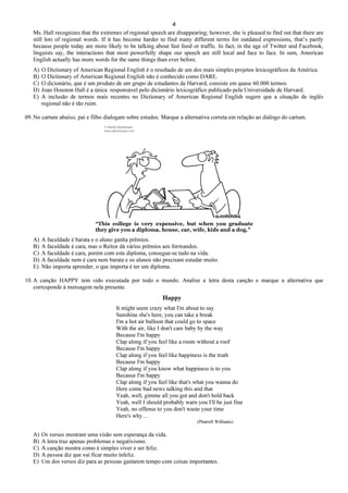 4
Ms. Hall recognizes that the extremes of regional speech are disappearing; however, she is pleased to find out that there are
still lots of regional words. If it has become harder to find many different terms for outdated expressions, that’s partly
because people today are more likely to be talking about fast food or traffic. In fact, in the age of Twitter and Facebook,
linguists say, the interactions that most powerfully shape our speech are still local and face to face. In sum, American
English actually has more words for the same things than ever before.
A) O Dictionary of American Regional English é o resultado de um dos mais simples projetos lexicográficos da América.
B) O Dictionary of American Regional English não é conhecido como DARE.
C) O dicionário, que é um produto de um grupo de estudantes de Harvard, consiste em quase 60.000 termos.
D) Joan Houston Hall é a única responsável pelo dicionário lexicográfico publicado pela Universidade de Harvard.
E) A inclusão de termos mais recentes no Dictionary of American Regional English sugere que a situação de inglês
regional não é tão ruim.
09. No cartum abaixo, pai e filho dialogam sobre estudos. Marque a alternativa correta em relação ao diálogo do cartum.
“This college is very expensive, but when you graduate
they give you a diploma, house, car, wife, kids and a dog.”
A) A faculdade é barata e o aluno ganha prêmios.
B) A faculdade é cara, mas o Reitor dá vários prêmios aos formandos.
C) A faculdade é cara, porém com este diploma, consegue-se tudo na vida.
D) A faculdade nem é cara nem barata e os alunos não precisam estudar muito.
E) Não importa aprender, o que importa é ter um diploma.
10. A canção HAPPY tem sido executada por todo o mundo. Analise a letra desta canção e marque a alternativa que
corresponde à mensagem nela presente.
Happy
It might seem crazy what I'm about to say
Sunshine she's here, you can take a break
I'm a hot air balloon that could go to space
With the air, like I don't care baby by the way
Because I'm happy
Clap along if you feel like a room without a roof
Because I'm happy
Clap along if you feel like happiness is the truth
Because I'm happy
Clap along if you know what happiness is to you
Because I'm happy
Clap along if you feel like that's what you wanna do
Here come bad news talking this and that
Yeah, well, gimme all you got and don't hold back
Yeah, well I should probably warn you I'll be just fine
Yeah, no offense to you don't waste your time
Here's why…
(Pharrell Williams)
A) Os versos mostram uma visão sem esperança da vida.
B) A letra traz apenas problemas e negativismo.
C) A canção mostra como é simples viver e ser feliz.
D) A pessoa diz que vai ficar muito infeliz.
E) Um dos versos diz para as pessoas gastarem tempo com coisas importantes.
 