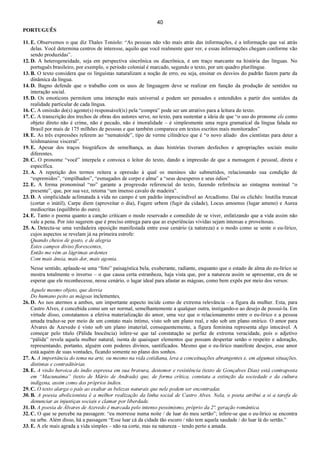 40
PORTUGUÊS
11. E. Observemos o que diz Thales Toniolo: “As pessoas não vão mais atrás das informações, é a informação que vai atrás
delas. Você determina centros de interesse, aquilo que você realmente quer ver, e essas informações chegam conforme vão
sendo produzidas”.
12. D. A heterogeneidade, seja em perspectiva sincrônica ou diacrônica, é um traço marcante na história das línguas. No
português brasileiro, por exemplo, o período colonial é marcado, segundo o texto, por um quadro plurilíngue.
13. B. O texto considera que os linguistas naturalizam a noção de erro, ou seja, ensinar os desvios do padrão fazem parte da
dinâmica da língua.
14. D. Bagno defende que o trabalho com os usos de linguagem deve se realizar em função da produção de sentidos na
interação social.
15. D. Os emoticons permitem uma interação mais universal e podem ser pensados e entendidos a partir dos sentidos da
realidade particular de cada língua.
16. C. A omissão do(s) agente(s) responsável(is) pela “compra” pode ser um atrativo para a leitura do texto.
17. C. A transcrição dos trechos de obras dos autores serve, no texto, para sustentar a ideia de que “o uso do pronome ele como
objeto direto não é crime, não é pecado, não é imoralidade – é simplesmente uma regra gramatical da língua falada no
Brasil por mais de 175 milhões de pessoas e que também comparece em textos escritos mais monitorados”
18. E. As três expressões referem ao “nematoide”, tipo de verme cilíndrico que é “o novo aliado dos cientistas para deter a
leishmaniose visceral”.
19. E. Apesar dos traços biográficos de semelhança, as duas histórias tiveram desfechos e apropriações sociais muito
diferentes.
20. C. O pronome “você” interpela e convoca o leitor do texto, dando a impressão de que a mensagem é pessoal, direta e
específica.
21. A. A repetição dos termos reitera a opressão à qual os meninos são submetidos, relacionando sua condição de
“espremidos”, “empilhados”, “esmagados de corpo e alma” a “seus desesperos e seus ódios”
22. E. A forma pronominal “no” garante a progressão referencial do texto, fazendo referência ao sintagma nominal “o
presente”, que, por sua vez, retoma “um imenso cavalo de madeira”.
23. D. A simplicidade aclimatada à vida no campo é um padrão imprescindível ao Arcadismo. Daí os clichês: Inutilia truncat
(cortar o inútil), Carpe diem (aproveitar o dia), Fugere urbem (fugir da cidade), Locus amoenus (lugar ameno) e Aurea
mediocritas (equilíbrio do ouro).
24. E. Tanto o poema quanto a canção criticam o modo reservado e comedido de se viver, enfatizando que a vida assim não
vale a pena. Por isto sugerem que é preciso entrega para que as experiências vividas sejam intensas e proveitosas.
25. A. Detecta-se uma verdadeira oposição manifestada entre esse cenário (a natureza) e o modo como se sente o eu-lírico,
cujos aspectos se revelam já na primeira estrofe:
Quando cheios de gosto, e de alegria
Estes campos diviso florescentes,
Então me vêm as lágrimas ardentes
Com mais ânsia, mais dor, mais agonia.
Nesse sentido, aplaude-se uma “foto” paisagística bela, exuberante, radiante, enquanto que o estado de alma do eu-lírico se
mostra totalmente o inverso – o que causa certa estranheza, haja vista que, por a natureza assim se apresentar, era de se
esperar que ele reconhecesse, nesse cenário, o lugar ideal para afastar as mágoas, como bem expôs por meio dos versos:
Aquele mesmo objeto, que desvia
Do humano peito as mágoas inclementes,
26. D. Ao nos atermos a ambos, um importante aspecto incide como de extrema relevância – a figura da mulher. Esta, para
Castro Alves, é concebida como um ser normal, semelhantemente a qualquer outra, instigando-o ao desejo de possuí-la. Em
virtude disso, constatamos a efetiva materialização do amor, uma vez que o relacionamento entre o eu-lírico e a pessoa
amada traduz-se por meio de um contato mais íntimo, visto sob um plano real, e não sob um plano onírico. O amor para
Álvares de Azevedo é visto sob um plano imaterial, consequentemente, a figura feminina representa algo intocável. A
começar pelo título (Pálida Inocência) infere-se que tal constatação se perfaz de extrema veracidade, pois o adjetivo
“pálida” revela aquela mulher natural, isenta de quaisquer elementos que possam despertar senão o respeito e adoração,
representando, portanto, alguém com poderes divinos, santificados. Mesmo que o eu-lírico manifeste desejos, esse amor
está aquém de suas vontades, ficando somente no plano dos sonhos.
27. A. A importância do tema na arte, ou mesmo na vida cotidiana, leva a conceituações abrangentes e, em algumas situações,
distintas e contraditórias.
28. E. A visão heroica do índio expressa em sua bravura, destemor e resistência (texto de Gonçalves Dias) está contraposta
em “Macunaíma” (texto de Mário de Andrade) que, de forma crítica, constata a extinção da sociedade e da cultura
indígena, assim como dos próprios índios.
29. C. O texto alarga o país ao exaltar as belezas naturais que nele podem ser encontradas.
30. B. A poesia abolicionista é a melhor realização da linha social de Castro Alves. Nela, o poeta atribui a si a tarefa de
denunciar as injustiças sociais e clamar por liberdade.
31. D. A poesia de Álvares de Azevedo é marcada pelo intenso pessimismo, próprio da 2ª. geração romântica.
32. C. O que se percebe na passagem: “eu morresse numa noite / de luar do meu sertão”; infere-se que o eu-lírico se encontra
na urbe. Além disso, há a passagem “Esse luar cá da cidade tão escuro / não tem aquela saudade / do luar lá do sertão.”
33. E. A ele mais agrada a vida simples – não na corte, mas na natureza – tendo perto a amada.
 