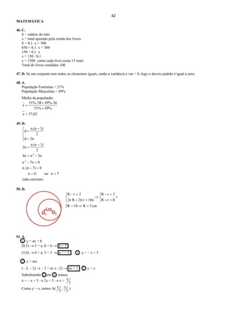 42
MATEMÁTICA
46. C.
S = salário do mês
x = total apurado pela venda dos livros
S = 0,1. x + 500
650 = 0,1. x + 500
150 = 0,1. x
x = 150 / 0,1
x = 1500 como cada livro custa 15 reais
Total de livros vendidos 100
47. D. Se um conjunto tem todos os elementos iguais, então a variância é var = 0, logo o desvio padrão é igual a zero.
48. A.
População Feminina = 51%
População Masculina = 49%
Média da população:
02,37x
%49%51
3649%.38.%51
x
=
+
+
=
49. D.
convém)(não
7nou0n
07)(nn.
07nn
3nn4n
2
3)n.(n
2n
2nd
2
3)n.(n
d
2
2
==
=−
=−
−=
−
=




=
−
=
50. D.
cm5R102R
8rR
2rR
16πr2πR2π
2rR
=⇒=
+



=+
=−
⇒



=+
=−
51. A.
1 y = ax + b
(0,5) → 5 = a. 0 + b → b = 5
(5,0) → 0 = a. 5 + 5 → a = – 1 1 y = – x + 5
2 y = mx
(– 2, – 2) → – 2 = m. (– 2) → m = 1 2 y = x
Substituindo 2 em 1 , temos:
x = – x + 5 → 2x = 5 → x =
2
5
Como y = x, temos A(
2
5 ;
2
5 )
 