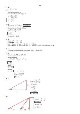43
52. D.
d = 30t e d = 50t
53. C.
Total de lançamentos: 50
Frequência de resultado ímpar: 24
25
12
F
50
24
total
F
F
R
A
R
=
==
54. D.
Idade modal dos 15 filhos: Mo = 12 anos
Idade média dos filhos de Heloísa.
21214Mox
14x
5
181615129
x
=−=−
=
++++
=
55. D.
Empresa A: y = 4x + 100
Empresa B: y = 3x + 150
Se x = 48 temos em A: y = 4.48+100 y = 292 reais
Se x = 48 temos em B: y = 3.48+150 y = 294 reais , logo A é mais em conta que B.
56. E.
15 reais ao mês significa 180 reais ao ano, logo y = 180. x + 250
57. A.
Notas: 8,4, 9,1, 7,2, 6,8, 8,7 e 7,2
Médias das notas
9,7x
6
7,28,76,87,29,18,4
x
=
+++++
=
Moda
Mo = 7,2
Mediana
6,8 7,2 7,2 8,4 8,7 9,1
2
8,47,2
Md
+
=
Md = 7,8
58. E.
tg 30° =
3
3
x
12
=
m69,20x
m312x
3
36
x
36x.3
=
=
=
=
59. C.
cos 60° =
2
1
x
90
=
x = 180 m
d = 180 + 90
d = 270 m
 