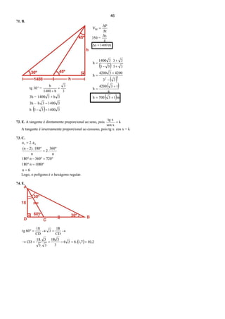 46
71. B.
=MV
t∆
P∆
350 =
4
s∆
m1400s∆ =
tg 30° =
3
3
h1400
h
=
+
3h = 3h31400 +
3h – 314003h =
h ( ) 3140033 =−
72. E. A tangente é diretamente proporcional ao seno, pois k
sen x
xtg
=
A tangente é inversamente proporcional ao cosseno, pois tg x. cos x = k
73. C.
6n
1080n180
720360n180
n
360
2.
n
1802).(n
a2.a ei
=
°=°
°=°−°
°
=
°−
=
Logo, o polígono é o hexágono regular.
74. E.
( ) 2,101,7.636
3
318
3.3
3.18
CD
CD
18
3
CD
18
60tg
=====→
→=→=°
( )
( )
( )
( )m13700h
6
134200
h
33
420034200
h
33
33
.
33
31400
h
22
+=
+
=
−
+
=
+
+
−
=
 
