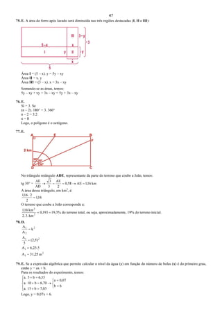 47
75. E. A área do forro após lavado será diminuída nas três regiões destacadas (I, II e III):
Área I = (5 – x). y = 5y – xy
Área II = x. y
Área III = (3 – x). x = 3x – xy
Somando-se as áreas, temos:
5y – xy + xy + 3x – xy = 5y + 3x – xy
76. E.
Si = 3. Se
(n – 2). 180° = 3. 360°
n – 2 = 3.2
n = 8
Logo, o polígono é o octógono.
77. E.
No triângulo retângulo ADE, representante da parte do terreno que coube a João, temos:
tg 30° = km16,1AE58,0
2
AE
3
3
AD
AE
=→==→
A área desse triângulo, em km2
, é:
16,1
2
2.16,1
=
O terreno que coube a João corresponde a:
%3,19193,0
km3.2.
km16,1
2
2
== do terreno total, ou seja, aproximadamente, 19% do terreno inicial.
78. D.
2
1
1
21
2
2
1
m31,25A
6,25.5A
(2,5)
5
A
k
A
A
=
=
=
=
79. E. Se a expressão algébrica que permite calcular o nível da água (y) em função do número de bolas (x) é do primeiro grau,
então y = ax + b.
Para os resultados do experimento, temos:



=
=
→





=+
=+
=+
6b
07,0a
7,05b15a.
6,70b10.a
35,6b5a.
Logo, y = 0,07x + 6.
 
