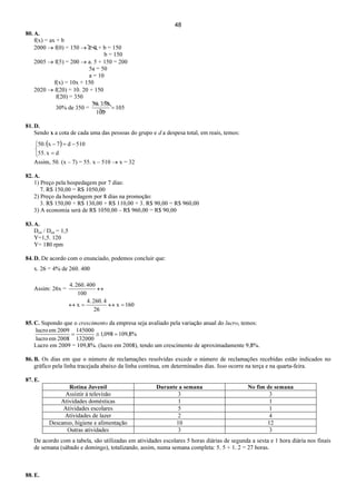 48
80. A.
f(x) = ax + b
2000 → f(0) = 150 → a. 0 + b = 150
b = 150
2005 → f(5) = 200 → a. 5 + 150 = 200
5a = 50
a = 10
f(x) = 10x + 150
2020 → f(20) = 10. 20 + 150
f(20) = 350
30% de 350 = 105
100
350.30
=
81. D.
Sendo x a cota de cada uma das pessoas do grupo e d a despesa total, em reais, temos:
( )



=
−=−
dx.55
510d7x.50
Assim, 50. (x – 7) = 55. x – 510 → x = 32
82. A.
1) Preço pela hospedagem por 7 dias:
7. R$ 150,00 = R$ 1050,00
2) Preço da hospedagem por 8 dias na promoção:
3. R$ 150,00 + R$ 130,00 + R$ 110,00 + 3. R$ 90,00 = R$ 960,00
3) A economia será de R$ 1050,00 – R$ 960,00 = R$ 90,00
83. A.
Dco / Dca = 1,5
Y=1,5. 120
Y= 180 rpm
84. D. De acordo com o enunciado, podemos concluir que:
x. 26 = 4% de 260. 400
Assim: 26x =
160x
26
4260..4
x
100
400260..4
=↔=↔
↔
85. C. Supondo que o crescimento da empresa seja avaliado pela variação anual do lucro, temos:
%8,109098,1
132000
145000
2008emlucro
2009emlucro
=≅=
Lucro em 2009 = 109,8%. (lucro em 2008), tendo um crescimento de aproximadamente 9,8%.
86. B. Os dias em que o número de reclamações resolvidas excede o número de reclamações recebidas estão indicados no
gráfico pela linha tracejada abaixo da linha contínua, em determinados dias. Isso ocorre na terça e na quarta-feira.
87. E.
Rotina Juvenil Durante a semana No fim de semana
Assistir à televisão 3 3
Atividades domésticas 1 1
Atividades escolares 5 1
Atividades de lazer 2 4
Descanso, higiene e alimentação 10 12
Outras atividades 3 3
De acordo com a tabela, são utilizadas em atividades escolares 5 horas diárias de segunda a sexta e 1 hora diária nos finais
de semana (sábado e domingo), totalizando, assim, numa semana completa: 5. 5 + 1. 2 = 27 horas.
88. E.
 