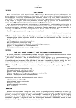5
ESPANHOL
TEXTO I
Cocina de bichos
No es para sorprenderse, pero la Organización para la Agricultura y la Alimentación de Naciones Unidas trabaja en una
política para promover insectos como alimento en todo el mundo. Resulta que escarabajos, grillos y muchos otros insectos son
bastante nutritivos. Una ración de saltamontes pequeños, por ejemplo, contiene casi la misma cantidad de proteínas que la
carne molida. Y los insectos pueden criarse a menor precio y en extensiones pequeñas. Unas 1000 especies ya forman parte de
la dieta humana: los mexicanos licúan gusanos del maguey para hacer salsas, los tailandeses fríen en abundante aceite la
chinche acuática gigante y los aborígenes australianos comen hormigas que saben a limón.
Como la población mundial se acerca a 7 000 millones, la FAO (Organización para la Agricultura y la Alimentación) ve la
cría de insectos como una acción hacia la seguridad alimentaria, tema para su próxima conferencia sobre entomofagia, la
práctica de comer insectos. Crear platillos delicados en Occidente para tragarse la idea constituye el reto más grande, dice el
entomólogo Gene DeFoliart, que tiene inclinación por las termitas. “Es hora de tomar esto en serio”, dice.
Cuando lo hagamos, una mosca en tu sopa podría ser cortesía del chef.
(HOLLAND, Jennifer S. “Cocina de bichos”)
01. Muito se discute sobre o problema da alimentação no mundo e sempre buscando-se uma solução factível já que a
população mundial continua aumentando. Levando em consideração essa situação e tendo como base o texto, qual é a
posição da FAO sobre o assunto?
A) Afirma que todos os insetos são muito nutritivos.
B) Diz que a fome está aumentando no mundo.
C) Vê com bons olhos introduzir a ingestão de insetos na alimentação das pessoas.
D) Indica que os insetos devem ser comidos sempre moídos.
E) Mostra-se contrário quanto ao consumo de alguns insetos.
TEXTO II
Chile apoya acuerdo entre EE.UU y Rusia para destruir el arsenal químico sirio
El gobierno respaldó hoy el acuerdo entre Rusia y EE.UU. para destruir el arsenal químico sirio y dijo esperar que ayude a
generar las condiciones que conduzcan a una solución política del conflicto en Siria.
La cancillería llamó también a todas las partes involucradas en la guerra “a cumplir con los compromisos adquiridos y a
efectuar prontamente acciones concretas para lograr una solución pacífica”. Además, solicitó a Siria que garantice el libre
acceso a los inspectores de Naciones Unidas en su labor de supervisar la eliminación del armamento químico, cuyo uso –
resalta – “es absolutamente inadmisible” y “constituye una grave amenaza a la paz y la seguridad internacionales”.
02. Sobre a situação do arsenal químico sírio e levando em consideração o texto acima, fica clara a postura do governo chileno
que é:
A) intervir militarmente nos enfretamentos civis.
B) respaldar a decisão do Poder Executivo da Síria.
C) acabar com as exportações das armas químicas.
D) ajudar na geração de condições para que se chegue a uma solução na Síria.
E) apoiar a Síria em qualquer que seja seu posicionamento.
03. No segundo parrágrafo está exposto que o governo chileno se dirigiu:
A) aos inspetores das nações unidas.
B) às autoridades russas e estadunidenses.
C) às partes beligerantes.
D) aos fabricantes de armas massivas.
E) ao governo russo.
TEXTO III
Nicaragua relanzó la ciudad de Granada como destino turístico, tras realizar una inversión de 1,9 millones de dólares (1,4
millones de euros), informó en una nota de prensa “visitanicaragua.com”. Los fondos, según la vicepresidenta ejecutiva del
Instituto Nicaragüense de Turismo (INTUR), Anasha Campbell, provienen de un préstamo que realizó el Banco
Interamericano de Desarrollo (BID) al país. Para el relanzamiento se amplió la calle La Calzada, el Parque Azul, el
monumento a Rubén Darío y el malecón de Granada en su entorno. Además se trabajó en la iluminación de las calles, así como
en la construcción de un puente y de andenes peatonales, entre otras obras.
 