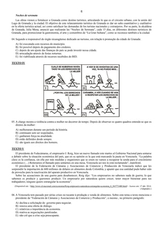 6
Noches de serenata
Las obras vienen a fortalecer a Granada como destino turístico, articulando lo que es el circuito urbano, con la unión del
Lago de Granada y la ciudad. El objetivo de este relanzamiento turístico de Granada es dar un salto cuantitativo y cualitativo
en la oferta turística actual, así como satisfacer las demandas de los turistas nacionales y extranjeros. Por su parte, la alcaldesa
de Granada, Julia Mena, anunció que realizarán las “Noches de Serenata”, cada 15 días, en diferentes destinos turísticos de
Granada, para promocionar la gastronomía, el arte y costumbres de “La Gran Sultana”, como se reconoce también a la ciudad.
04. Segundo a responsável do órgão nicaragüense dedicado ao turismo, em relação à promoção da cidade de Granada:
A) foi executada com recursos do município.
B) foi possível depois do pagamento dos credores.
C) depois de um ajuste das finanças do país se pode investir nessa cidade.
D) arrecadação através de festas noturnas.
E) foi viabilizada através de recursos recebidos do BID.
TEXTO IV
05. A charge mostra a violência contra a mulher no decorrer do tempo. Depois de observar os quatro quadros entende-se que os
diretos da mulher:
A) melhoraram durante um período da história.
B) continuam sem ser respeitados.
C) ganharam força na atualidade.
D) estão definidos desde sempre.
E) são iguais aos direitos dos homens.
TEXTO V
El presidente de Fedecámaras, el empresario J. Roig, hizo un nuevo llamado este martes al Gobierno Nacional para sentarse
a debatir sobre la situación económica del país, que en su opinión es la que está marcando la pauta en Venezuela. “La palabra
clave es la confianza, sin ella por más medidas y organismos que se creen no vamos a recuperar la senda para el crecimiento
económico (…) Reiteramos el llamado para sentarnos en una mesa, Venezuela así nos lo está reclamando”, manifestó.
El presidente de la Federación de Cámaras y Asociaciones de Comercio y Producción de Venezuela indicó que les
sorprendió la importación de 600 millones de dólares en alimentos desde Colombia, y apuntó que esa cantidad pudo haber sido
de provecho para la reactivación del aparato productivo en Venezuela.
Sobre las acusaciones de una guerra para desabastecer, Roig dijo: “Los empresarios no sabemos nada de guerra; lo que
sabemos es producir y queremos producir. Un empresario por naturaleza quiere crecer, tener mayor bienestar para sus
trabajadores; ninguno quiere estrangular la economía”.
(Disponível em: <http://www.el-nacional.com/economia/Roig-empresario-naturaleza-estrangular-economia_0_265773480.html>. Acesso em: 17 abr. 2014.
(Adaptado).)
06. A Venezuela tem passado por sérias crises no tocante à produção e venda de alimentos. Sobre este tema o texto menciona o
presidente da “Federación de Cámaras y Asociaciones de Comercio y Producción”, o mesmo , no primeiro parágrafo:
A) declina a solicitação do governo para negociar.
B) renova uma oferta de diálogo.
C) relativiza a importância da economia.
D) reativa as negociações paralizadas.
E) não crê que a crise seja preocupante.
 