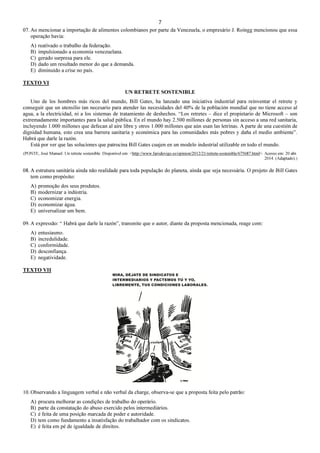 7
07. Ao mencionar a importação de alimentos colombianos por parte da Venezuela, o empresário J. Roingg mencionou que essa
operação havia:
A) reativado o trabalho da federação.
B) impulsionado a economia venezuelana.
C) gerado surpresa para ele.
D) dado um resultado menor do que a demanda.
E) diminuído a crise no país.
TEXTO VI
UN RETRETE SOSTENIBLE
Uno de los hombres más ricos del mundo, Bill Gates, ha lanzado una iniciativa industrial para reinventar el retrete y
conseguir que un utensilio tan necesario para atender las necesidades del 40% de la población mundial que no tiene acceso al
agua, a la electricidad, ni a los sistemas de tratamiento de deshechos. “Los retretes – dice el propietario de Microsoft – son
extremadamente importantes para la salud pública. En el mundo hay 2.500 millones de personas sin acceso a una red sanitaria,
incluyendo 1.000 millones que defecan al aire libre y otros 1.000 millones que aún usan las letrinas. A parte de una cuestión de
dignidad humana, esto crea una barrera sanitaria y económica para las comunidades más pobres y daña el medio ambiente”.
Habrá que darle la razón.
Está por ver que las soluciones que patrocina Bill Gates cuajen en un modelo industrial utilizable en todo el mundo.
(PONTE, José Manuel. Un retrete sostenible. Disponível em: <http://www.farodevigo.es/opinion/2012/21/retrete-sostenible/675687.html>. Acesso em: 20 abr.
2014. (Adaptado).)
08. A estrutura sanitária ainda não realidade para toda população do planeta, ainda que seja necessária. O projeto de Bill Gates
tem como propósito:
A) promoção dos seus produtos.
B) modernizar a indústria.
C) economizar energia.
D) economizar água.
E) universalizar um bem.
09. A expressão: “ Habrá que darle la razón”, transmite que o autor, diante da proposta mencionada, reage com:
A) entusiasmo.
B) incredulidade.
C) conformidade.
D) desconfiança.
E) negatividade.
TEXTO VII
10. Observando a linguagem verbal e não verbal da charge, observa-se que a proposta feita pelo patrão:
A) procura melhorar as condições de trabalho do operário.
B) parte da constatação do abuso exercido pelos intermediários.
C) é feita de uma posição marcada de poder e autoridade.
D) tem como fundamento a insatisfação do trabalhador com os sindicatos.
E) é feita em pé de igualdade de direitos.
 