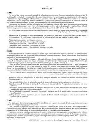 8
PORTUGUÊS
TEXTO
Por incrível que pareça, num mundo saturado de informações como o nosso, é comum ouvir alguém reclamar da falta de
tempo para ler. Na época das mídias sociais e do compartilhamento massivo de conteúdos – principalmente sob a forma escrita
– é praticamente impossível digerir tudo o que a vida digital nos oferece. Uma simples conferida no Twitter ou no Facebook,
por exemplo – seja no computador, tablet ou smartphone – já é suficiente para descobrirmos dúzias de links com leituras de
cuja existência não suspeitávamos até outro dia, tamanha é a circulação de textos a que a internet dá vazão.
– As pessoas não vão mais atrás das informações, é a informação que vai atrás delas. Você determina centros de interesse,
aquilo que você realmente quer ver, e essas informações chegam conforme vão sendo produzidas – explica Thales Schmalz
Toniolo, pós-graduado em Engenharia de Software e professor dos cursos de MBA da Fiap em São Paulo.
(MURANO, Eduardo. Para ler depois: aplicativos de leitura e agregadores de conteúdo ajudam a dar ordem no mar de informações da era digital. Revista
Língua Portuguesa. Ano 9, num. 101, mar. 2014, p. 21.)
11. As tecnologias de comunicação mais contemporâneas vêm alterando o modo como os indivíduos têm acesso aos objetos e
práticas de leitura. Segundo o texto, em nosso tempo, as informações são marcadas por duas particularidades:
A) a evidente saturação e a simplificação excessiva.
B) a superficialidade intelectual e a rapidez de circulação.
C) a expressiva quantidade e a possibilidade de escolha.
D) a suspeita sobre sua validade e a facilidade de acesso.
E) a antecipação aos leitores e a sincronia entre produção e recepção.
TEXTO
Se hoje a diversidade de variedades linguísticas põe em xeque o mito da unidade linguística brasileira – já que os diferentes
agrupamentos sociais que nos formam não falam exatamente o mesmo português –, pensar em tal unidade seria impossível
analisando os falares do nosso Brasil colônia.
A convivência entre falantes do português e falantes de diferentes línguas indígenas resultou no surgimento de línguas de
contato de base indígena, as chamadas línguas gerais, cuja formação é discutida na dissertação de Wagner Argolo: Introdução
à história das línguas gerais no Brasil: processos distintos de formação no período colonial [...]
Dentro do quadro plurilíngue do Brasil colônia, duas línguas gerais foram razoavelmente descritas: a Língua geral paulista
– falada na costa brasileira –, surgida em contexto de grande miscigenação entre brancos portugueses e índias tupinambás
(língua essa documentada por Anchieta), e a Língua Geral Amazônica, que resultou no nheegatu, idioma ainda falado no
município de São Gabriel da Cachoeira e entre grupos de índios munducurus, nas margens do Amazonas.
(MÓDOLO, Marcelo; BRAGA, Henrique. Em busca da língua perdida: mestrando da UFBA analisa formação e distribuição de línguas gerais no Brasil
colônia. Revista Língua Portuguesa. Ano 9, num. 102, mar. 2014, p. 30.)
12. As línguas gerais são uma realidade da história do Português Brasileiro. Sua comprovada presença em nossa história
linguística reforça a:
A) predominância da cultura do colonizador, que, desde sempre, silenciou os hábitos culturais dos colonizados.
B) evidente unidade histórica do português brasileiro, que, transplantado de Portugal, manteve-se coeso em nosso
território.
C) diferença entre as normas históricas do português brasileiro, que, de modo mais ou menos marcado, tenderam sempre
uma rigorosa aproximação do português europeu.
D) percepção da heterogeneidade constitutiva do português brasileiro, que, desde seus primeiros momentos, manifesta-se
em pluralidade.
E) força de duas normas linguísticas, que, no contexto do Brasil colonial, mantiveram-se como as únicas formas de
comunicação no território.
TEXTO
Por séculos, um desvio da norma gramatical foi considerado erro e ponto. A sociedade dividia-se, portanto, entre os que
sabiam falar a própria língua e os que não sabiam.
Com o advento da linguística evolutiva, da sociolinguística e sobretudo dos estudos de William Labov sobre variação, o
chamado erro gramatical passou a ser visto como um fato natural da linguagem. Remonta, por sinal, aos linguistas histórico-
comparativos do século 19 o lema de que o erro de hoje poderia ser a norma gramatical de amanhã.
No entanto, essa visão mais benevolente do desvio levou em alguns casos a uma confusão entre erro e evolução: o desvio
pode vir a tornar-se norma, mas não necessariamente se tornará. Como numa reação contra séculos de doutrinação gramatical e
estigmatização da fala dos menos instruídos, alguns teóricos passaram equivocadamente a supervalorizar o erro e a relativizar a
importância da língua padrão.
(BIZZOCHI, Aldo. A cultura da evolução livre. Revista Língua Portuguesa. Ano 9, num. 102, mar. 2014, p. 48.)
 