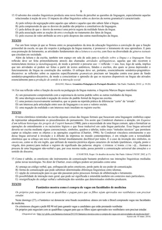 9
13. O advento dos estudos linguísticos produziu uma nova forma de perceber as questões de linguagem, especialmente aquelas
relacionadas à noção de erro. O impacto do olhar linguístico sobre os desvios da norma gramatical é caracterizado:
A) pelo reforço da segregação entre aqueles que sabem e aqueles que não sabem falar a língua.
B) pela compreensão de que os desvios do padrão são próprios e constitutivos da linguagem.
C) pela defesa de que o desvio da norma é uma prévia segura da realidade futura da língua.
D) pela associação entre as noções de erro e evolução no tratamento dos fatos de língua.
E) pelo excesso de valor atribuído ao erro e pelo desprezo das outras manifestações da língua.
TEXTO
Faz um bom tempo já que se firmou entre os pesquisadores da área da educação linguística a convicção de que a função
primordial da escola, no que diz respeito à pedagogia da língua materna, é promover o letramento de seus aprendizes. E para
essa promoção do letramento, as atividades fundamentais são a leitura e a escrita, com foco na diversidade de gêneros textuais
que circulam em sociedade.
Além da leitura e da escrita, também tem espaço em sala de aula para a reflexão sobre a língua e a linguagem. Essa
reflexão deve ser feita primordialmente através das chamadas atividades epilinguísticas, aquelas que não recorrem à
nomenclatura técnica (a metalinguagem), de modo a permitir o percurso uso → reflexão → uso. Isso, logo de saída, implica
que tais atividades só podem ser feitas a partir de textos autênticos, falados e escritos, dos quais se possa depreender o
funcionamento da língua na construção dos sentidos. O enfoque deve ser, portanto, essencialmente semântico-pragmático-
discursivo: as reflexões sobre os aspectos especificamente gramaticais precisam ser lançadas contra esse pano de fundo
semântico-pragmático-discursivo, de modo a conscientizar o aprendiz de que os recursos disponíveis na língua são ativados
essencialmente para a produção de sentido e a interação social.
(BAGNO, Marcos. Gramática Pedagógica do Português Brasileiro. São Paulo: Parábola, 20101. p. 19-20)
14. Em sua reflexão sobre a função da escola na pedagogia da língua materna, o linguista Marcos Bagno manifesta:
A) um pensamento comprometido com a supremacia da norma padrão sobre as outras realidades da língua.
B) uma ideologia associada à negação do ensino do padrão formal da língua nas escolas.
C) uma postura excessivamente normativa, que se pauta na repetida prática de diferenciar “certo” de “errado”.
D) um interesse pela articulação entre usos de linguagem e os usos e valores sociais.
E) uma negação da oralidade e um interesse mais imediato no registro escrito.
TEXTO
O texto eletrônico reintroduz na escrita algumas coisas das línguas formais que buscavam uma linguagem simbólica capaz
de representar adequadamente os procedimentos do pensamento. Era assim que Condorcet chamava a atenção, em Esquisse
d’um tableau historique des progrès de l’espirit humain (1988), para a necessidade de uma língua comum, apta a formalizar as
operações do entendimento e os raciocínios lógicos e que fosse traduzível em cada língua particular. Essa língua universal
deveria ser escrita mediante signos convencionais, símbolos, quadros e tabelas, todos esses “métodos técnicos” que permitem
captar as relações entre os objetos e as operações cognitivas (Chartier, 1996). Se Condorcet vinculava estreitamente o uso
dessa língua universal à invenção e à difusão da imprensa no mundo contemporâneo, é em relação com a textualidade
eletrônica que se esboça um novo idioma formal imediatamente decifrável por todos. É o caso da invenção dos símbolos, os
emoticons, como se diz em inglês, que utilizam de maneira pictórica alguns caracteres do teclado (parênteses, vírgula, ponto e
vírgula, dois pontos) para indicar o registro de significado das palavras: alegria :-) tristeza :-( ironia ;-) ira :-@... ilustram a
procura de uma linguagem não-verbal e que, por essa mesma razão, possa permitir a comunicação universal das emoções e o
sentido do discurso.
(CHARTIER, Roger. Os desafios da escrita. São Paulo: Editora UNESP, 2002. p.17)
15. Como é sabido, os emoticons são instrumentos de comunicação bastante produtivos nas interações linguísticas mediadas
pelas novas tecnologias. No dizer de Chartier, esses códigos podem ser pensados como uma:
A) ameaça ao código verbal, que, enfraquecido pelos emoticons, perde parte de seu poder de comunicação.
B) forma de comunicação que pode substituir determinadas diferenças linguísticas entre idiomas.
C) opção de comunicação para os que não passaram pelos processos formais de alfabetização e letramento.
D) possibilidade de interação mais geral, que pode ser significada e entendida também em contextos mais particulares.
E) ressignificação do código verbal e substituição dos sentidos que determinados símbolos produzem.
TEXTO
Fantástico mostra como é compra de vagas em faculdades de medicina
Os próprios pais negociam com as quadrilhas e pagam para que os filhos sejam aprovados nos vestibulares sem precisar
estudar.
Neste domingo (27), o Fantástico vai denunciar uma fraude escandalosa: alunos em todo o Brasil comprando vagas nas faculdades
de medicina.
Os criminosos chegam a pedir R$ 90 mil para garantir vagas a candidatos que estão prestando vestibular.
Os próprios pais negociam com as quadrilhas e pagam para que os filhos sejam aprovados nos vestibulares sem precisar estudar.
(Disponível em <http://g1.globo.com/fantastico/noticia/2013/01/fantastico-mostra-como-e-compra-de-vagas-em-universidades-de-medicina.html>.
Acesso em: 05 maio. 2014)
 