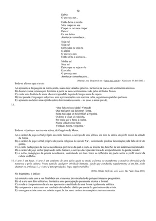 10
Deixa
O que seja ser...
Então beba e receba
Meu corpo no seu
Corpo eu, no meu corpo
Deixa!
Eu me deixo
Anoiteça e amanheça...
Seja eu!
Seja eu!
Deixa que eu seja eu
E aceita
O que seja seu
Então deita e aceita eu...
Molha eu!
Seca eu!
Deixa que eu seja o céu
E receba
O que seja seu
Anoiteça e amanheça eu...
(Marina Lima. Disponível em: <letras.mus.com.br>. Acesso em: 05 abril 2013.).
Pode-se afirmar que o texto:
A) apresenta a linguagem na norma culta, usada nos variados gêneros, inclusive na poesia do sentimento amoroso.
B) descreve uma personagem feminina a partir de seus sentimentos e não pelos atributos físicos.
C) conta uma história de amor não correspondido depois de longos anos de espera.
D) traz poesia e linguagem subjetiva, sem a preocupação com a norma culta, seguindo os padrões poéticos.
E) apresenta ao leitor uma opinião sobre determinado assunto – no caso, o amor-paixão.
15.
“Que falta nesta cidade? Verdade
Que mais por sua desonra? Honra.
Falta mais que se lhe ponha? Vergonha.
O demo a viver se exponha,
Por mais que a fama a exalta,
Numa cidade onde falta
Verdade, honra, vergonha."
Pode-se reconhecer nos versos acima, de Gregório de Matos:
A) o caráter de jogo verbal próprio do estilo barroco, a serviço de uma crítica, em tom de sátira, do perfil moral da cidade
da Bahia.
B) o caráter de jogo verbal próprio da poesia religiosa do século XVI, sustentando piedosa lamentação pela falta de fé do
gentio.
C) o estilo pedagógico da poesia neoclássica, por meio da qual o poeta se investe das funções de um autêntico moralizador.
D) o caráter de jogo verbal próprio do estilo barroco, a serviço da expressão lírica do arrependimento do poeta pecador.
E) o estilo pedagógico da poesia neoclássica, sustentando em tom lírico as reflexões do poeta sobre o perfil moral da
cidade da Bahia.
16. A arte é um fazer. A arte é um conjunto de atos pelos quais se muda a forma, se transforma a matéria oferecida pela
natureza e pela cultura. Nesse sentido, qualquer atividade humana, desde que conduzida regularmente a um fim, pode
chamar-se artística. (...) A arte é uma produção; logo, supõe trabalho.”
(BOSI, Alfredo. Reflexões sobre a arte. São Paulo: Ática, 2004)
No fragmento, o crítico:
A) entende a arte com a sua finalidade em si mesma, desvinculada de qualquer interesse pragmático.
B) vê a arte sem fins utilitários, limitada a uma preocupação puramente técnica e formal.
C) revela o compromisso da arte em apresentar a realidade de uma forma rigidamente estética.
D) compreende a arte como um resultado do trabalho obtido por conta do preciosismo do artista.
E) enxerga o artista como um criador capaz de dar novo caráter às sensações e aos sentimentos.
 