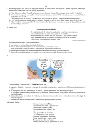 11
17. A metalinguagem é uma função da linguagem utilizada, de forma crítica, para explicar a própria linguagem. Identifique,
nos exemplos abaixo, onde essa função pode ser ilustrada.
A) “Que falta nesta cidade? Verdade / Que mais por sua desonra? Honra / Falta mais que se lhe ponha? Vergonha”
B) “Um soneto começo em vosso gabo: / Contemos esta regra por primeira/ Já lá vão duas, e esta é a terceira,/ Já este
quartetinho está no cabo.”
C) “Arrependido estou de coração / De coração vos busco, dai-me os braços, / Abraços, que me rendem vossa luz.”
D) “Luz, que claro me mostra a salvação, / A salvação, pretendo em tais abraços, / Misericórdia, amor, Jesus, Jesus.”
E) “Ardor em firme coração nascido; / Pranto por belos olhos derramado; / Incêndio em mares de água disfarçado / Rio
de neve em fogo convertido.”
18. (Enem 2010)
Pequenos tormentos da vida
De cada lado da sala de aula, pelas janelas altas, o azul convida os meninos,
as nuvens desenrolam-se, lentas como quem vai inventando
preguiçosamente uma história sem fim...Sem fim é a aula: e nada acontece,
nada...Bocejos e moscas. Se ao menos, pensa Margarida, se ao menos um
avião entrasse por uma janela e saísse por outra!
(Mário Quintana. Poesias)
Na cena retratada no texto, o sentimento do tédio:
A) provoca que os meninos fiquem contando histórias.
B) leva os alunos a simularem bocejos, em protesto contra a monotonia da aula.
C) acaba estimulando a fantasia, criando a expectativa de algum imprevisto mágico.
D) prevalece de modo absoluto, impedindo até mesmo a distração ou o exercício do pensamento.
E) decorre da morosidade da aula, em contraste com o movimento acelerado das nuvens e das moscas.
19.
Considerando-se a charge acima, é CORRETO afirmar que:
A) segundo o chargista é irrelevante a alteração da maioridade penal, uma vez que os jovens dificilmente ultrapassam os 16
anos.
B) há, na segunda fala, uma clara intenção de ironizar a questão apresentada pelo primeiro personagem.
C) os jovens que optam pelo voto facultativo aos 16 anos estão automaticamente emancipados, podendo ser criminalmente
responsabilizados.
D) independentemente da escalada da violência, os diferentes setores sociais têm se colocado contrários à redução da
maioridade penal.
E) a perspectiva de vida do jovem pobre é alta e isso traz otimismo quanto ao futuro.
Leia o texto abaixo.
Discreta e formosíssima Maria,
Enquanto estamos vendo a qualquer hora
Em tuas faces a rosada Aurora,
Em teus olhos e boca, o Sol e o dia:
(...)
Goza, goza da flor da mocidade,
Que o tempo trota a toda ligeireza,
E imprime em toda a flor sua pisada.
Oh não aguardes, que a madura idade
Te converta essa flor, essa beleza
Em terra, em cinza, em pó, em sombra, em nada.
 