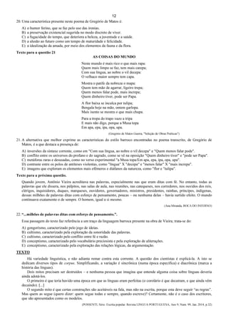 12
20. Uma característica presente neste poema de Gregório de Matos é:
A) o humor ferino, que se faz pelo uso das ironias.
B) a preservação existencial sugerida no modo discreto de viver.
C) a fugacidade do tempo, que deteriora a beleza, a juventude e a saúde.
D) a alusão ao futuro como um tempo de maturidade e felicidade.
E) a idealização da amada, por meio dos elementos da fauna e da flora.
Texto para a questão 21
AS COISAS DO MUNDO
Neste mundo é mais rico o que mais rapa:
Quem mais limpo se faz, tem mais carepa;
Com sua língua, ao nobre o vil decepa:
O velhaco maior sempre tem capa.
Mostra o patife da nobreza o mapa:
Quem tem mão de agarrar, ligeiro trepa;
Quem menos falar pode, mais increpa;
Quem dinheiro tiver, pode ser Papa.
A flor baixa se inculca por tulipa;
Bengala hoje na mão, ontem garlopa.
Mais isento se mostra o que mais chupa.
Para a tropa do trapo vazo a tripa
E mais não digo, porque a Musa topa
Em apa, epa, ipa, opa, upa.
(Gregório de Matos Guerra, "Seleção de Obras Poéticas")
21. A alternativa que melhor exprime as características do estilo barroco encontradas no poema transcrito, de Gregório de
Matos, é a que destaca a presença de:
A) inversões da sintaxe corrente, como em "Com sua língua, ao nobre o vil decepa" e "Quem menos falar pode".
B) conflito entre os universos do profano e do sagrado, como se vê na oposição "Quem dinheiro tiver" e "pode ser Papa".
C) metáforas raras e desusadas, como no verso experimental "a Musa topa/Em apa, epa, ipa, opa, upa".
D) contraste entre os polos de antíteses violentas, como "língua" X "decepa" e "menos falar" X "mais increpa".
E) imagens que exploram os elementos mais efêmeros e diáfanos da natureza, como "flor e "tulipa".
Texto para a próxima questão.
Quando jovem, Antônio Vieira acreditava nas palavras, especialmente nas que eram ditas com fé. No entanto, todas as
palavras que ele dissera, nos púlpitos, nas salas de aula, nas reuniões, nas catequeses, nos corredores, nos ouvidos dos reis,
clérigos, inquisidores, duques, marqueses, ouvidores, governadores, ministros, presidentes, rainhas, príncipes, indígenas,
dessas milhões de palavras ditas com esforço de pensamento, poucas – ou nenhuma delas – havia surtido efeito. O mundo
continuava exatamente o de sempre. O homem, igual a si mesmo.
(Ana Miranda, BOCA DO INFERNO)
22. “...milhões de palavras ditas com esforço de pensamento.”.
Essa passagem do texto faz referência a um traço da linguagem barroca presente na obra de Vieira; trata-se do:
A) gongorismo, caracterizado pelo jogo de ideias.
B) cultismo, caracterizado pela exploração da sonoridade das palavras.
C) cultismo, caracterizado pelo conflito entre fé e razão.
D) conceptismo, caracterizado pelo vocabulário preciosista e pela exploração de aliterações.
E) conceptismo, caracterizado pela exploração das relações lógicas, da argumentação.
TEXTO
Há variedade linguística, e não adianta remar contra esta corrente. A questão dos cientistas é explicá-la. A isto se
dedicam diversos tipos de corpus. Simplificando, a variação é sincrônica (numa época específica) e diacrônica (marca a
história das línguas).
Dois mitos precisam ser destruídos – e nenhuma pessoa que imagina que entende alguma coisa sobre línguas deveria
ainda adotá-los.
O primeiro é que teria havido uma época em que as línguas eram perfeitas (o corolário é que decaíram, e que ainda vêm
decaindo). [...]
O segundo mito é que certas construções são aceitáveis na fala, mas não na escrita, porque esta deve seguir “as regras”.
Mas quem as segue (quero dizer: quem segue todas e sempre, quando escreve)? Certamente, não é o caso dos escritores,
que são apresentados como os modelos.
(POSSENTI, Sírio. Escrita popular. Revista LINGUA PORTUGUESA, Ano 9, Num. 99, Jan. 2014, p.32)
 