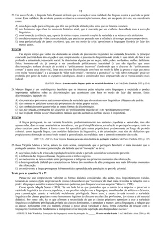 13
23. Em sua reflexão, o linguista Sírio Possenti defende que a variação é uma realidade das línguas, contra a qual não se pode
remar. Essa realidade, tão evidente quando se observa a comunicação humana, deve, em seu ponto de vista, ser considerada
como:
A) uma depreciação para as línguas, que têm sua perfeição afetada pelos erros que os falantes cometem.
B) um fenômeno específico do momento histórico atual, que é marcado por um evidente descuidado com a correção
linguística.
C) uma invenção da ciência, que, a partir de vários corpus, constrói a noção de variedade e os valores a ela atribuídos.
D) um dado concreto da vivência em sociedade, que precisa ser pensado sem a influência de crenças pouco comprováveis.
E) uma particularidade de certos escritores, que, em seu modo de criar, aproximam a linguagem literária do falar dos
menos cultos.
TEXTO
Faz algum tempo que venho me dedicando ao estudo do preconceito linguístico na sociedade brasileira. A principal
conclusão que tirei dessa investigação é que, simplesmente, o preconceito linguístico não existe. O que existe, de fato, é um
profundo e entranhado preconceito social. Se discriminar alguém por ser negro, índio, pobre, nordestino, mulher, deficiente
físico, homossexual etc. já começa a ser considerado politicamente inaceitável (o que não significa que essas
discriminações tenham deixado de existir) e “politicamente incorreto” (lembrando que o discurso do “politicamente
correto” é quase uma hipocrisia), fazer essa mesma discriminação com base no modo de falar da pessoa é algo que passa
com muita “naturalidade”, e a acusação de “falar tudo errado”, “atropelar a gramática” ou “não saber português” pode ser
proferida por gente de todos os espectros ideológicos, desde o conservador mais empedernido até o revolucionário mais
radical.
(BAGNO, Marcos. A norma oculta: língua e poder na sociedade brasileira. 4. ed. São Paulo: Parábola, 2003. p.15-6)
24. Marcos Bagno é um sociolinguista brasileiro que se interessa pelas relações entre linguagem e sociedade e produz
importantes reflexões sobre as discriminações que acontecem com base no modo de falar das pessoas. Essas
discriminações, segundo ele:
A) são praticadas por setores mais conservadores da sociedade que não aceitam usos linguísticos diferentes do padrão.
B) são comuns no cotidiano e praticada por pessoas de várias grupos sociais.
C) são combatidas tanto quanto todas as outras formas de discriminação.
D) são, na verdade, construções dos discursos do “politicamente inaceitável” e do “politicamente correto”.
E) são invenção teórica dos revolucionários radicais que não aceitam as normas sociais e linguísticas.
TEXTO
A língua portuguesa, na sua variante brasileira, predominantemente nas variantes populares e vernáculas, mas não
apenas nelas, deve as suas características inovadoras , em geral simplificadoras, em relação ao português europeu, tanto no
plano sintático como fônico, à forma como foi aprendida pela massa populacional predominante ao longo do período
colonial: como segunda língua; com modelos defectivos da língua-alvo, a do colonizador, mas não tão defectivos que
propiciassem a formação de um crioulo estável e generalizado; na oralidade; sem o controle normativo da escola.
(MATTOS e SILVA, Rosa Virgínia. Ensaios para uma sócio-história do português brasileiro. São Paulo: Parábola, 2004, p. 107)
25. Rosa Virgínia Mattos e Silva, autora do texto acima, compreende que o português brasileiro é mais inovador que o
português europeu. Em sua argumentação, ela defende que tal “inovação” se deve:
A) aos baixos índices de leitura da população brasileira desde o período colonial até o momento presente.
B) à influência das línguas africanas chegadas com o tráfico negreiro.
C) ao modo como se deu o contato entre portugueses e indígenas nos primeiros momentos da colonização.
D) à heterogeneidade dialetal que caracterizou os falares dos membros da elite portuguesa nos mais diferentes momentos
da colonização.
E) ao modo como a língua portuguesa foi transmitida e aprendida pela população no período colonial.
Texto para as questões 26 e 27.
Parece-me que simplesmente valorizar as formas dialetais consideradas não cultas, mas linguisticamente válidas,
tomando-as como o objeto do processo de ensino é desconhecer que “a começar do nível mais elementar de relações com o
poder, alinguagem constitui o arame farpado mais poderoso para bloquear o acesso ao poder” (Gnerre, 1978).
Como aponta Magda Soares (1983), “de um lado há os que pretendem que a escola deva respeitar e preservar a
variedade linguística das classes populares, e sua peculiar relação com a linguagem, consideradas tão válidas e eficientes,
para comunicação, quanto a variedade socialmente privilegiada. Nesse caso, a escola deveria assumir a variedade
linguística das classes populares como instrumento legítimo do discurso escolar (dos professores, dos alunos e do material
didático). Por outro lado, há os que afirmam a necessidade de que as classes populares aprendam a usar a variedade
linguística socialmente privilegiada, própria das classes dominantes, e aprendam a manter, com a linguagem, a relação que
as classes dominantes com ela mantêm, porque a posse dessa variedade e dessa forma específica de relação com a
linguagem é instrumento fundamental e indispensável na luta pela superação das desigualdades sociais”.
(GERALDI, João Wanderley. Concepções de linguagem e ensino de português. In:______. O texto na sala de aula. 3. ed. São Paulo: Àtica, 2004. p. 44)
 