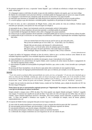 14
26. No primeiro parágrafo do texto, a expressão “arame farpado”, que é utilizada na referência à relação entre linguagem e
poder, reforça que:
A) a linguagem separa os indivíduos do poder, já que este não estabelece relações com aquela, que é um mero código.
B) falantes de comunidades rurais precisam dominar a variedade padrão da linguagem para ter acesso aos cargos de poder.
C) a linguagem é uma barreira que, transposta, pode dar acesso aos discursos e aos jogos de poder.
D) indivíduos que dominam as variedades não cultas desenvolvem maneiras peculiares de acesso ao poder político.
E) a escola segrega os que não dominam a variedade padrão, impedindo-os de participar de relações de poder.
27. O autor do texto, ao citar o pensamento de Magda Soares, coloca dois pontos de vista em evidência. Embora sejam
marcados por oposições, esses pontos de vista convergem em relação à:
A) percepção de que a língua é um instrumento social de comunicação variável e heterogêneo.
B) defesa de que as classes populares não precisam aprender a variedade padrão do português.
C) superioridade da linguagem dos falantes cultos sobre a linguagem dos grupos populares.
D) crença de que os grupos populares devem aprender a variedade padrão para ter acesso às mais diversas esferas do poder.
E) compreensão de que a escola deve ser uma espaço de acolhimento, valorização e legitimação das variedades linguísticas
não cultas.
28.
(Tem uns menino bom novo hoje aí na rua, pra lá e pra cá, que corre pelo certo...
Mas já tem uns também que eu vou te falar, viu... só por Deus, viu! Ave Maria!)
Mandei falá, pra não arrastá, não botaram fé, subirusdoistiozin
O baguio é loco, o sol tá de rachá, vários de campana aqui na do campin
Má quem quer pretá, má quem qué branca, todo azulê requer seu rejuntin
Pleno domingão, flango ou macalão, se o negócio é bão, cê fica é chineizin
(Crioulo, Subirusdoistiozin)
A partir da análise da linguagem utilizada na letra da música, infere-se que o eu-lírico revela-se como falante de uma
variedade linguística específica. Essa variedade linguística caracteriza-se pela:
A) impossibilidade de compreensão dos sentidos da mensagem, já que é marcada por erros de grafia.
B) aproximação de usos característicos do registro falado, como a ausência de certas marcas de plural e o apagamento do
som final de algumas formas verbais.
C) aproximação do padrão da norma-padrão do português brasileiro, que, como se sabe, é mais inovador que o português
europeu.
D) presença de frases incompletas e de um discurso cujas partes não se articulam em uma sequência lógica.
E) presença de traços de linguagem predominantemente rural, que se evidencia, por exemplo, no uso da expressão “bão”.
TEXTO
“Vocês vão assistir ao primeiro filme nacional falado em cearês, por isso, as legendas”. É com este aviso inusitado que se
entra na clima de Cine Holliúdy, comédia que, antes de estrear em praças como São Paulo, em 15 de novembro de 2013,
atraiu mais de 330 mil espectadores no Ceará (de início exibido só em 10 salas) [...]. Uma estreia que, em bom cearensês,
arrastou uma “ruma” (monte) de gente com seu humor “fuleragem” (descontraído), cheio de “marmotas” (gracejos).
A seguir, leia um trecho da entrevista de Halder Gomes, criador de Cine Holliúdy, para a edição de dezembro de 2013 da
Revista Língua Portuguesa:
Numa época em que as representações regionais passam por “higienização” de sotaques, a fala cearense no seu filme
é um tipo de afirmação da cultura nordestina?
Sempre entendi o sotaque como o DNA da alma. Fico triste quando vejo alguém falando português “sintético”, negando
suas origens. O cearense tem orgulho de seu jeito de falar. O que antes era visto com algo que nos inibia, hoje, nos deixa à
vontade. Temos soluções linguísticas incríveis e divertidas. Amo nosso sotaque, nossas expressões, as palavras originais,
tudo... O filme tem ajudado a fortalecer esse orgulho. É, sim, a afirmação de sotaque, senso de humor, gaiatice,
empreendedorismo, etc.
29. A resposta de Halder Gomes à pergunta feita pela revista Língua evidencia:
A) uma visão de mundo etnocêntrica e preconceituosa, já que o cineasta desvaloriza quem não fala “cearensês”.
B) uma percepção purista da língua, que desconsidera o valor das diferenças regionais do idioma.
C) uma postura afirmativa, que associa sotaque a identidade e cultura.
D) uma defesa da formação e difusão de sotaques neutros no território brasileiro.
E) a submissão dos sotaques nordestinos aos usos linguísticos do sul e do sudeste do país.
 