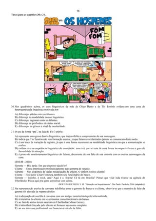 15
Texto para as questões 30 e 31.
30. Nos quadrinhos acima, os usos linguísticos da mãe de Chico Bento e de Tio Tenório evidenciam uma cena de
heterogeneidade linguística motivada por:
A) diferenças etárias entre os falantes.
B) diferença na modalidade do uso linguístico.
C) diferenças regionais entre os falantes.
D) diferença de profissão e de status social.
E) diferenças de gênero e nível de escolaridade.
31. O uso da forma “pra”, na fala do Tio Tenório:
A) representa uma grave desvio linguístico, que impossibilita a compreensão de sua mensagem.
B) indica que Tio Tenório não tem formação escolar, já que falantes escolarizados jamais se comunicam deste modo.
C) é um traço de variação de registro, já que é uma forma recorrente na modalidade linguística em que a comunicação se
realiza.
D) evidencia a incompetência linguística do enunciador, uma vez que se trata de uma forma incompatível com o grau de
formalidade da situação.
E) é prova do monitoramento linguístico do falante, decorrente de sua falta de sua sintonia com os outros personagens da
cena.
(ENEM - 2010)
Gerente — Boa tarde. Em que eu posso ajudá-lo?
Cliente — Estou interessado em financiamento para compra de veículo.
Gerente — Nós dispomos de várias modalidades de crédito. O senhor é nosso cliente?
Cliente — Sou Júlio César Fontoura, também sou funcionário do banco.
Gerente — Julinho, é você, cara? Aqui é a Helena! Cê tá em Brasília? Pensei que você inda tivesse na agência de
Uberlândia! Passa aqui pra gente conversar com calma.
(BORTONI-RICARDO, S. M. “Educação em língua materna”. São Paulo: Parábola, 2004 (adaptado).)
32. Na representação escrita da conversa telefônica entre a gerente do banco e o cliente, observa-se que a maneira de falar da
gerente foi alterada de repente devido:
A) à adequação de sua fala à conversa com um amigo, caracterizada pela informalidade.
B) à iniciativa do cliente em se apresentar como funcionário do banco.
C) ao fato de ambos terem nascido em Uberlândia (Minas Gerais).
D) à intimidade forçada pelo cliente ao fornecer seu nome completo.
E) ao seu interesse profissional em financiar o veículo de Júlio.
 