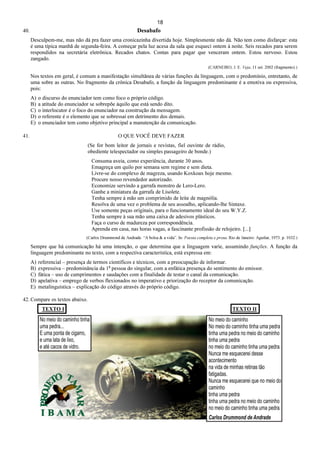 18
40. Desabafo
Desculpem-me, mas não dá pra fazer uma cronicazinha divertida hoje. Simplesmente não dá. Não tem como disfarçar: esta
é uma típica manhã de segunda-feira. A começar pela luz acesa da sala que esqueci ontem à noite. Seis recados para serem
respondidos na secretária eletrônica. Recados chatos. Contas para pagar que venceram ontem. Estou nervoso. Estou
zangado.
(CARNEIRO, J. E. Veja, 11 set. 2002 (fragmento).)
Nos textos em geral, é comum a manifestação simultânea de várias funções da linguagem, com o predomínio, entretanto, de
uma sobre as outras. No fragmento da crônica Desabafo, a função da linguagem predominante é a emotiva ou expressiva,
pois:
A) o discurso do enunciador tem como foco o próprio código.
B) a atitude do enunciador se sobrepõe àquilo que está sendo dito.
C) o interlocutor é o foco do enunciador na construção da mensagem.
D) o referente é o elemento que se sobressai em detrimento dos demais.
E) o enunciador tem como objetivo principal a manutenção da comunicação.
41. O QUE VOCÊ DEVE FAZER
(Se for bom leitor de jornais e revistas, fiel ouvinte de rádio,
obediente telespectador ou simples passageiro de bonde.)
Consuma aveia, como experiência, durante 30 anos.
Emagreça um quilo por semana sem regime e sem dieta.
Livre-se do complexo de magreza, usando Koxkoax hoje mesmo.
Procure nosso revendedor autorizado.
Economize servindo a garrafa monstro de Lero-Lero.
Ganhe a miniatura da garrafa de Lisolete.
Tenha sempre à mão um comprimido de leite de magnólia.
Resolva de uma vez o problema de seu assoalho, aplicando-lhe Sintaxe.
Use somente peças originais, para o funcionamento ideal do seu W.Y.Z.
Tenha sempre à sua mão uma caixa de adesivos plásticos.
Faça o curso de madureza por correspondência.
Aprenda em casa, nas horas vagas, a fascinante profissão de relojeiro. [...]
(Carlos Drummond de Andrade. “A bolsa & a vida”. In: Poesia completa e prosa. Rio de Janeiro: Aguilar, 1973. p. 1032.)
Sempre que há comunicação há uma intenção, o que determina que a linguagem varie, assumindo funções. A função da
linguagem predominante no texto, com a respectiva característica, está expressa em:
A) referencial – presença de termos científicos e técnicos, com a preocupação de informar.
B) expressiva – predominância da 1a
pessoa do singular, com a enfática presença do sentimento do emissor.
C) fática – uso de cumprimentos e saudações com a finalidade de testar o canal da comunicação.
D) apelativa – emprego de verbos flexionados no imperativo e priorização do receptor da comunicação.
E) metalinguística – explicação do código através do próprio código.
42. Compare os textos abaixo.
TEXTO I TEXTO II
 